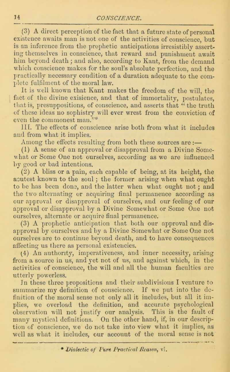 (3) A direct perception of the fact that a future state of personal existence awaits man is not one of the activities of conscience, but is an inference from the prophetic anticipations irresistibly assert- ing themselves in conscience, that reward and punishment await him beyond death; and also, according to Kant, from the demand which conscience makes for the soul’s absolute perfection, and the practically necessary condition of a duration adequate to the com- plete fulfilment of the moral law. It is well known that Kant makes the freedom of the will, the fact of the divine exisience, and that of immortality, postulates, that is, presuppositions, of conscience, and asserts that “the truth of these ideas no sophistry will ever wrest from the conviction of even the commonest man.”* III. The effects of conscience arise both from what it includes and from what it implies. Among the effects resulting from both these sources are :— (1) A sense of an approval or disapproval from a Divine Some- what or Some One not ourselves, according as we are influenced by good or bad intentions. (2) A bliss or a pain, each capable of being, at its height, the aoutest known to the soul; the former arising when what ought to be has been done, and the latter when what ought not; and the two alternating or acquiring final permanence according as our approval or disapproval of ourselves, and our feeling of our approval or disapproval by a Divine Somewhat or Some One not ourselves, alternate or acquire final permanence. (3) A prophetic anticipation that both our approval and dis- approval by ourselves and by a Divine Somewhat or Some One not ourselves are to continue beyond death, and to have consequences affecting us there as personal existencies. (4) An authority, imperativeness, and inner necessity, arising from a source in us, and yet not of us, and against which, in the activities of conscience, the will and all the human faculties are utterly powerless. In these three propositions and their subdivisions I venture to summarize my definition of conscience. If we put into the de- finition of the moral sense not only all it includes, but all it im- plies, we overload the definition, and accurate psychological observation will not justify our analysis. This is the fault of many mystical definitions. On the other hand, if, in our descrip- tion of conscience, we do not take into view what it implies, as well as what it includes, our account of the moral sense is not * dialectic of Pure Practical Reason, vi.