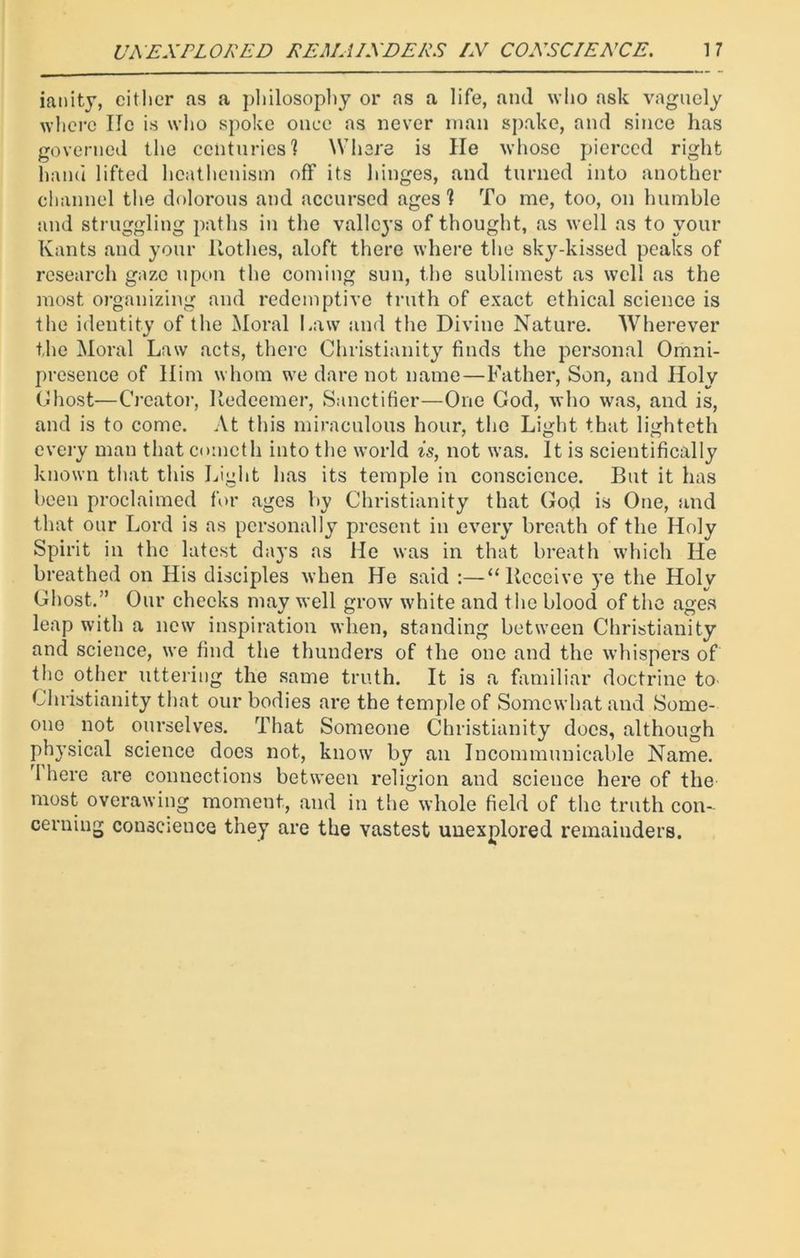 ianity, either as a philosophy or as a life, and who ask vaguely where lie is who spoke once as never man spake, and since has governed the centuries? Where is lie whose pierced right hand lifted heathenism off its hinges, and turned into another channel the dolorous and accursed ages 1 To me, too, on humble and struggling paths in the valleys of thought, as well as to your Kants and your Rothes, aloft there where the sky-kissed peaks of research gaze upon the coming sun, the sublimcst as well as the most organizing and redemptive truth of exact ethical science is the identity of the Moral Law and tlie Divine Nature. Wherever the Moral Law acts, there Christianity finds the personal Omni- presence of Him whom we dare not name—Father, Son, and Holy Ghost—Creator, Redeemer, Sanctifier—One Cod, who was, and is, and is to come. At this miraculous hour, the Light that lighteth every man that cometh into the world is, not was. It is scientifically known that this Light has its temple in conscience. But it has been proclaimed for ages by Christianity that Cod is One, and that our Lord is as personally present in every breath of the Holy Spirit in the latest days as He was in that breath which He breathed on His disciples when He said :—“Receive ye the Holy Ghost.” Our checks may well grow white and the blood of the ages leap with a new inspiration when, standing between Christianity and science, we find the thunders of the one and the whispers of the other uttering the same truth. It is a familiar doctrine to Christianity that our bodies are the temple of Somewhat and Some- one not ourselves. That Someone Christianity does, although physical science does not, know by an Incommunicable Name. I here are connections between religion and science hereof the most overawing moment, and in the whole field of the truth con- cerning conscience they are the vastest unexplored remainders.