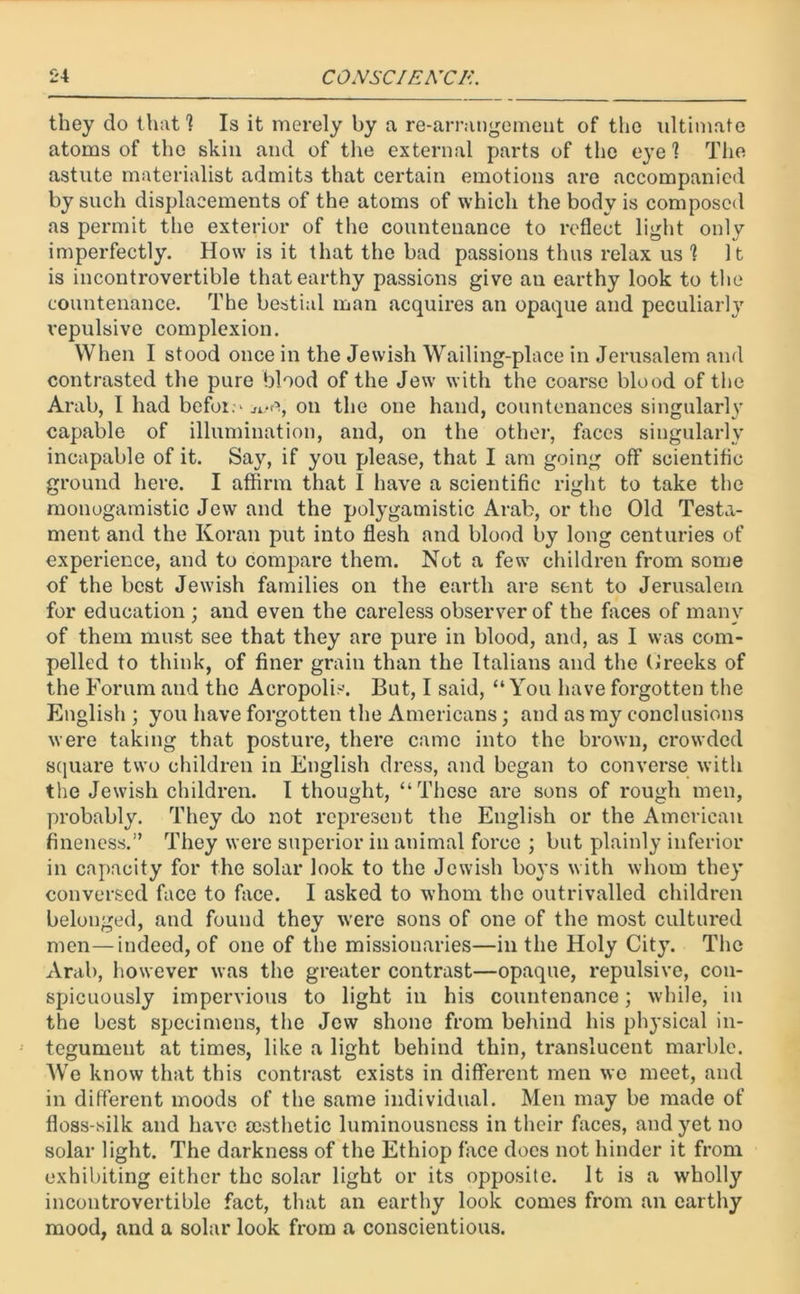 they do that 1 Is it merely by a re-arrangement of the ultimate atoms of the skin and of the external parts of the eye? The astute materialist admits that certain emotions are accompanied by such displacements of the atoms of which the body is composed as permit the exterior of the countenance to reflect light only imperfectly. How is it that the bad passions thus relax us 1 It is incontrovertible that earthy passions give ail earthy look to the countenance. The bestial man acquires an opaque and peculiarly repulsive complexion. When I stood once in the Jewish Wailing-place in Jerusalem and contrasted the pure blood of the Jew with the coarse blood of the Arab, I had befor.-ji.-e, on the one hand, countenances singularly capable of illumination, and, on the other, faces singularly incapable of it. Say, if you please, that I am going off scientific ground here. I affirm that I have a scientific right to take the monogamistic Jew and the polygatnistic Arab, or the Old Testa- ment and the Koran put into flesh and blood by long centuries of experience, and to compare them. Not a few children from some of the best Jewish families on the earth are sent to Jerusalem for education ; and even the careless observer of the faces of many of them must see that they are pure in blood, and, as I was com- pelled to think, of finer grain than the Italians and the Oreeks of the Forum and the Acropolis. But, I said, “You have forgotten the English ; you have forgotten the Americans; and as my conclusions were taking that posture, there came into the brown, crowded square two children in English dress, and began to converse with the Jewish children. I thought, “These are sons of rough men, probably. They do not represent the English or the American fineness.” They were superior in animal force ; but plainly inferior in capacity for the solar look to the Jewish boys with whom they conversed face to face. I asked to whom the outrivalled children belonged, and found they were sons of one of the most cultured men—indeed, of one of the missionaries—in the Holy City. The Arab, however was the greater contrast—opaque, repulsive, con- spicuously impervious to light in his countenance; while, in the best specimens, the Jew shone from behind his physical in- tegument at times, like a light behind thin, translucent marble. We know that this contrast exists in different men we meet, and in different moods of the same individual. Men may be made of floss-silk and have aesthetic luminousness in their faces, and yet no solar light. The darkness of the Ethiop face docs not hinder it from exhibiting either the solar light or its opposite. It is a wholly incontrovertible fact, that an earthy look comes from an earthy mood, and a solar look from a conscientious.