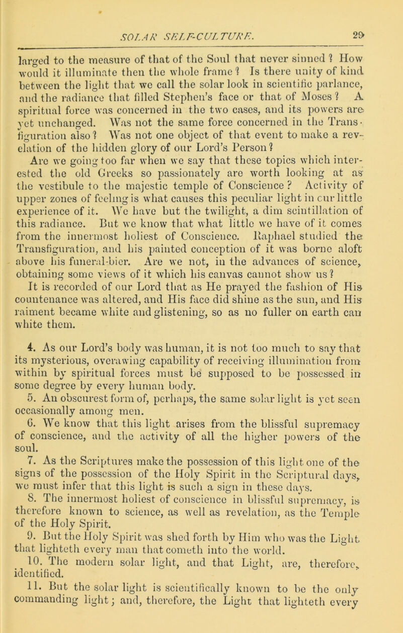 SOL A R SFL F-CUL TURF.. 2£> larged to the measure of that of the Soul that never sinned ? How would it illuminate then the whole frame ? Is there unity of kind between the light that we call the solar look in scientific parlance, and the radiance that filled Stephen’s face or that of Moses? A spiritual force was concerned in the two cases, and its powers are vet unchanged. Was not the same force concerned in the Trans- 1/ “ t figuration also? Was not one object of that event to make a rev- elation of the hidden glory of our Lord’s Person? Are we going too far when we say that these topics which inter- ested the old Greeks so passionately are worth looking at as the vestibule to the majestic temple of Conscience? Activity of upper zones of feeling is what causes this peculiar light in cur little experience of it. We have but the twilight, a dim scintillation of this radiance. But we know that what little we have of it comes from the innermost holiest of Conscience, llaphael studied the Transfiguration, and his painted conception of it was borne aloft above his funeral-bier. Are we not, in the advances of science, obtaining some views of it which his canvas cannot show us? It is recorded of our Lord that as He prayed the fashion of His countenance was altered, and His face did shine as the sun, and His raiment became white and glistening, so as no fuller on earth can white them. 4. As our Lord’s body was human, it is not too much to say that its mysterious, overawing capability of receiving illumination from within by spiritual forces must be supposed to be possessed in some degree by every human body. 5. An obscurest form of, perhaps, the same solar light is yet seen occasionally among men. G. We know that this light arises from the blissful supremacy of conscience, and the activity of all the higher powers of the soul. 7. As the Scriptures make the possession of this light one of the signs of the possession of the Holy Spirit in the Scriptural days, we must infer that this light is such a sign in these days. S. The innermost holiest of conscience in blissful supremacy, is therefore known to science, as well as revelation, as the Temple of the Holy Spirit. 9. But the Holy Spirit was shed forth by Him who was the Light that lighteth every man that cometli into the world. 10. The modern solar light, and that Light, are, therefore* identified. 11. But the solar light is scientifically known to be the only commanding light; and, therefore, the Light that lighteth every