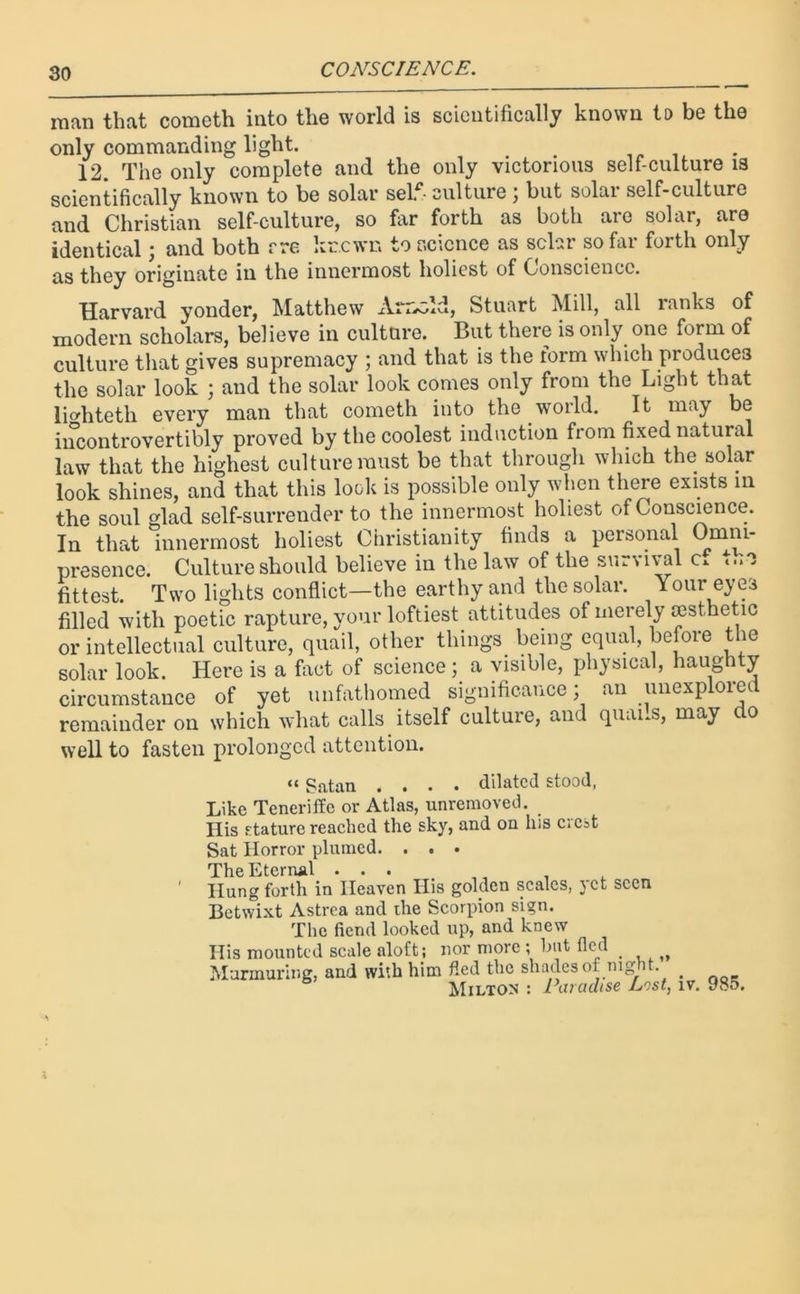 man that cometh into the world is scientifically known to be the only commanding light. 12. The only complete and the only victorious self-culture is scientifically known to be solar self- culture ; but solar self-culture and Christian self-culture, so far forth as both are solar, are identical; and both rre krewn to science as solar so far forth only as they originate in the innermost holiest of Conscience. Harvard yonder, Matthew Arr^ld, Stuart Mill, all ranks of modern scholars, believe in culture. But there is only one form of culture that gives supremacy ; and that is the form which produces the solar look ; and the solar look comes only from the Light that lio-hteth every man that cometh into the world. It may be incontrovertibly proved by the coolest induction from fixed natural law that the highest culture must be that through which the solar look shines, and that this lock is possible only when there exists in the soul lad self-surrender to the innermost holiest of Conscience. In that innermost holiest Christianity finds a personal Omni- presence. Culture should believe in the law of the survival c* t.ie fittest. Two lights conflict—the earthy and the solar. Your eyes filled with poetic rapture, your loftiest attitudes of merely aesthetic or intellectual culture, quail, other things being equal, before the solar look. Here is a fact of science; a visible, physical, haughty circumstance of yet unfathomed significance; an unexplored remainder on which what calls itself culture, and quails, may do well to fasten prolonged attention. “ Satan .... dilated stood, Like Teneriffe or Atlas, unremoved. Ilis stature reached the sky, and ou his cicst Sat Horror plumed. . . . The Eternal ... ' Hung forth in Heaven His golden scales, yet seen Betwixt Astrea and the Scorpion sign. The fiend looked up, and knew Ilis mounted scale aloft; nor more ; but (led Murmuring, and with him fled the shades of night. . Milton : Paradise List, iv. 985.