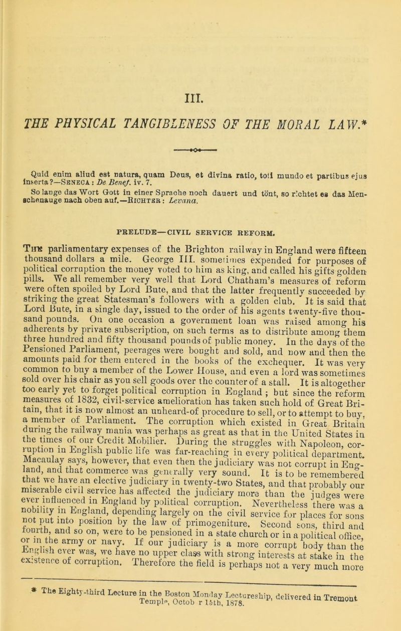 III. THE PHYSICAL TANGIBLENESS OF THE MORAL LAW* - K>« — Quid enim aliud eat Datura, quam Deua, et divina ratio, toll mundo et partibus eius ln&erta?—Seneca : De Bene/, iv. 7. So lange das Wort Gott in einer Spraobe noch dauert und tont, so richtet es das Men- scbenauge nach oben auf.—Bichtsr : Levana. PRELUDE—CIVIL SERVICE REFORM. Tins parliamentary expenses of the Brighton railway in England were fifteen thousand dollars a mile. George III. someiimes expended for purposes of political corruption the money voted to him as king, and called his gifts golden pills. We all remember very well that Lord Chatham’s measures of reform were often spoiled by Lord Bute, and that the latter frequently succeeded by striking the great Statesman’s followers with a golden club. * It is said that Lord Bute, in a single day, issued to the order of his agents twenty-five thou- sand pounds. On one occasion a government loan was raised among his adherents by private subscription, on such terms as to distribute among them three hundred and fifty thousand pounds of public money. In the days of the Pensioned Parliament, peerages were bought and sold, and now and then the amounts paid for them entered in the books of the exchequer. It was very common to buy a member of the Lower House, and even a lord was sometimes sold over his chair as you sell goods over the counter of a stall. It is altogether too early yet to forget political corruption in England ; but since the reform measures of .1832, civil-service amelioration has taken such hold of Great Bri- tain, that it is now almost an unheard-of procedure to sell, or to attempt to buy a member of Parliament. The corruption which existed in Great Britain during the railway mania was perhaps as great as that in the United States in the times of our Credit Mobilier. During the struggles with Napoleon, cor- 1 upturn in English public hie was far-reaching in every political department. Macaulay says, however, that even then the judiciary was not corrupt in Eng- land, and that commerce was generally very sound. It is to be remembered that we have an elective judiciary in twenty-two States, and that probably our miserable civil service has affected the judiciary more than the judges were ever influenced in England by political corruption. Nevertheless there was a nobility in England, depending largely on the civil service for places for sons not put into position by the law of primogeniture. Second sons, third and iouith, and so on, were to be pensioned in a state church or in a political office or in the army or navy. If our judiciary is a more corrupt body than the English ever was, we have no upper class with strong interests at stake in the existence of corruption. Therefore the Held is perhaVsTott very much m„™ * The Wfr-tttd Lecture Lectureship, delivered in Tremont