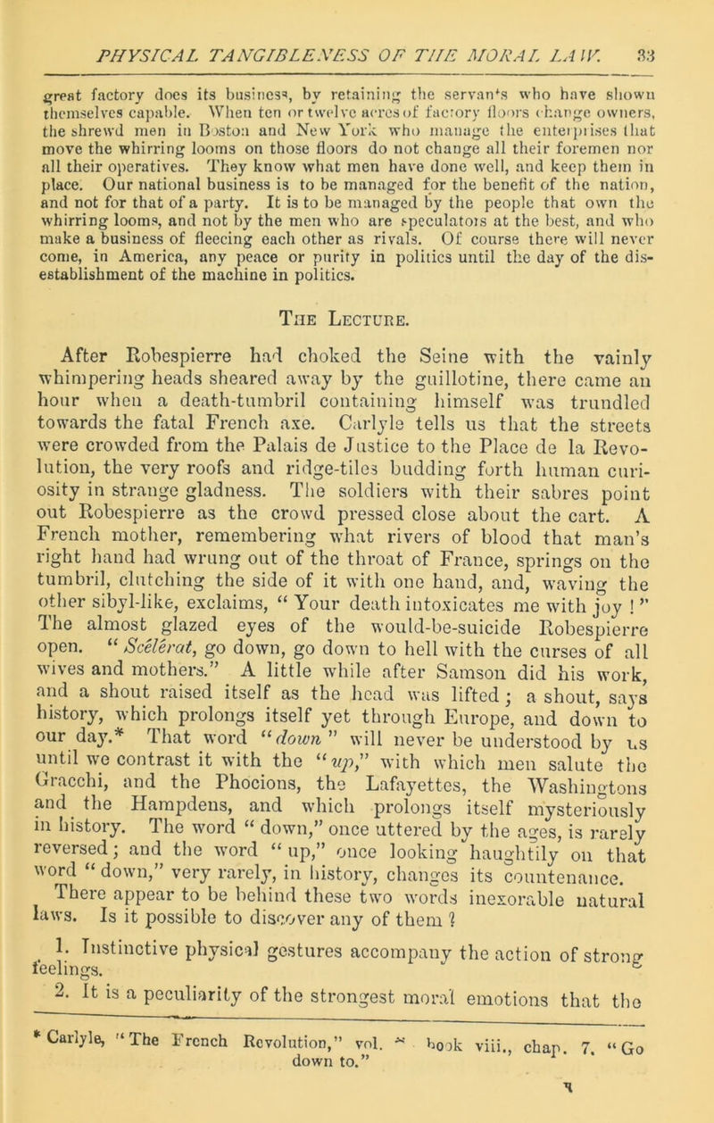 great factory does its business, by retaining the servants who have shown themselves capable. When ten or twelve acres of factory floors change owners, the shrewd men in Boston and New York who manage the enterprises that move the whirring looms on those floors do not change all their foremen nor all their operatives. They know what men have done well, and keep them in place. Our national business is to be managed for the benefit of the nation, and not for that of a party. It is to be managed by the people that own the whirring looms, and not by the men who are speculatots at the best, and who make a business of fleecing each other as rivals. Of course there will never come, in America, any peace or purity in politics until the day of the dis- establishment of the machine in politics. The Lecture. After Robespierre had choked the Seine with the vainly whimpering heads sheared away by the guillotine, there came an hour when a death-tumbril containing himself was trundled towards the fatal French axe. Carlyle tells us that the streets were crowded from the Palais de Justice to the Place de la Revo- lution, the very roofs and ridge-tiles budding forth human curi- osity in strange gladness. The soldiers with their sabres point out Robespierre as the crowd pressed close about the cart. A French mother, remembering wdiat rivers of blood that man’s right hand had wrung out of the throat of France, springs on the tumbril, clutching the side of it with one hand, and, waving the other sibyl-like, exclaims, “ Your death intoxicates me with joy ! ” d he almost glazed eyes of the would-be-suicide Robespierre open. “ Scelerat, go down, go down to hell with the curses of all wives and mothers.” A little while after Samson did his work, and a shout raised itself as the head was lifted; a shout, says history, which prolongs itself yet through Europe, and down to our day.* That word “ down ” will never be understood by ns until we contrast it with the “up” with which men salute the Gracchi, and the Phocions, the Lafayettes, the Washingtons and the Hampdens, and which prolongs itself mysteriously in history. The word “ down,” once uttered by the ages, is rarely reversed; and the word “up,” once looking haughtily on that word “ down,” very rarely, in history, changes its countenance. There appear to be behind these two words inexorable natural laws. Is it possible to discover any of them 1 . 1; Instinctive physical gestures accompany the action of strong ieelings. b 2. It is a peculiarity of the strongest moral emotions that the “Carlyle, The French Revolution,” vol. * book viii., chap. 7. “Go down to.”