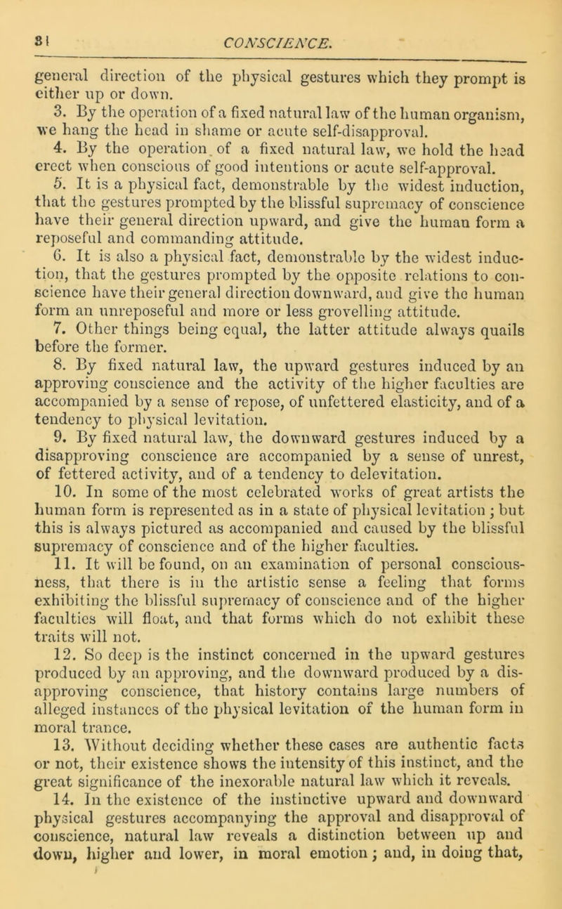 general direction of the physical gestures which they prompt is either up or down. 3. By the operation of a fixed natural law of the human organism, we hang the head in shame or acute self-disapproval. 4. By the operation, of a fixed natural law, we hold the head erect when conscious of good intentions or acute self-approval. 5'. It is a physical fact, demonstrable by the widest induction, that the gestures prompted by the blissful supremacy of conscience have their general direction upward, and give the human form a reposeful and commanding attitude. G. It is also a physical fact, demonstrable by the widest induc- tion, that the gestures prompted by the opposite relations to con- science have their general direction downward, and give the human form an unreposeful and more or less grovelling attitude. 7. Other things being equal, the latter attitude always quails before the former. 8. By fixed natural law, the upward gestures induced by an approving conscience and the activity of the higher faculties are accompanied by a sense of repose, of unfettered elasticity, and of a tendency to physical levitation. 9. By fixed natural law, the downward gestures induced by a disapproving conscience arc accompanied by a sense of unrest, of fettered activity, and of a tendency to delevitation. 10. In some of the most celebrated works of great artists the human form is represented as in a state of physical levitation ; but this is always pictured as accompanied and caused by the blissful supremacy of conscience and of the higher faculties. 11. It will be found, on an examination of personal conscious- ness, that there is in the artistic sense a feeling that forms exhibiting the blissful supremacy of conscience and of the higher faculties will float, and that forms which do not exhibit these traits will not. 12. So deep is the instinct concerned in the upward gestures produced by an approving, and the downward produced by a dis- approving conscience, that history contains large numbers of alleged instances of the physical levitation of the human form in moral trance. 13. Without deciding whether these cases are authentic facts or not, their existence shows the intensity of this instinct, and the great significance of the inexorable natural law which it reveals. 14. In the existence of the instinctive upward and downward physical gestures accompanying the approval and disapproval of conscience, natural law reveals a distinction between up and down, higher and lower, in moral emotion; and, in doiug that,