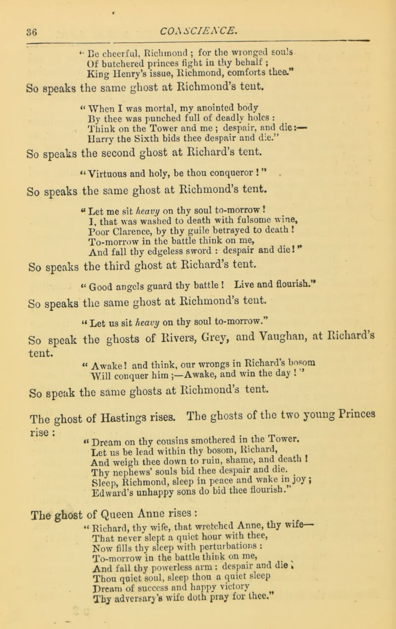 *• Be cheerful. Richmond ; for the wronged souls Of butchered princes fight in thy behalf ; King Henry’s issue, Richmond, comforts thee.” So speaks the same ghost at Richmond’s tent. “ When I was mortal, my anointed body By thee was punched full of deadly holes : Think on the Tower and me ; despair, and die:— Harry the Sixth bids thee despair and die.” So speaks the second ghost at Richard’s tent. “Virtuous and holy, be thou conqueror ! ” So speaks the same ghost at Richmond’s tent. u Let me sit heavy on thy soul to-morrow ! I, that was washed to death with fulsome wine. Poor Clarence, by thy guile betrayed to death ! To-morrow in the battle think on me, ^ And fall thy edgeless sword : despair and diel ** So speaks the third ghost at Richard s tent. “ Good angels guard thy battle ! Live and flourish. * So speaks the same ghost at Richmond s tent. “ Let us sit heavy on thy soul to-morrow.” So speak the ghosts of Rivers, Grey, and Vaughan, at Richard’s tent. « Aw’ake! and think, our wrongs in Richard’s bosom Will conquer him ;—Awake, and wTin the day ! So speak the same ghosts at Richmond’s tent. The ghost of Hastings rises. The ghosts of the two young Princes 1'1S6 • « Dream on thy cousins smothered in the Tower. Let us be lead within thy bosom, Richaid, And weigh thee down to ruin, shame, and death ! Thy nephews’ souls bid thee despair and die. . Sleep, Richmond, sleep in peace and wake in joy ; Edward’s unhappy sons do bid thee flourish. The ghost of Queen Anne rises : “ Richard, thy wife, that wretched Anne, thy wife— That never slept a quiet hour with thee, Now fills thy sleep with perturbations : To-morrow in the battle think on me, And fall thy powerless arm : despair and die » Thou quiet soul, sleep thou a quiet sleep Dream of success and happy victory Thy adversary’s wife doth pray for thee.