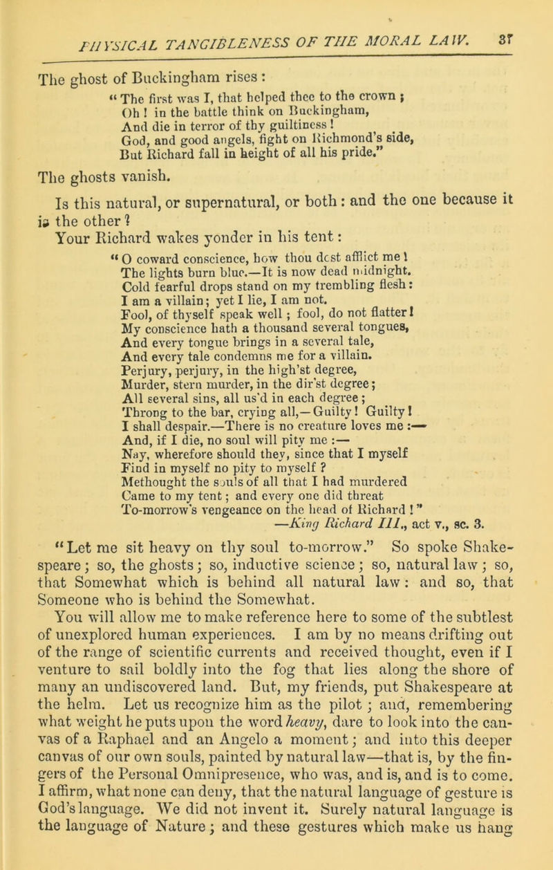 The ghost of Buckingham rises : “ The first was I, that helped thee to the crown ; Oh ! in the battle think on Buckingham, And die in terror of thy guiltiness ! God, and good angels, fight on Richmond's side, But Richard fall in height of all his pride.” The ghosts vanish. Is this natural, or supernatural, or both : and the one because it the other I Your Richard wakes yonder in his tent: “ O coward conscience, how thou dost afflict me 1 The lights burn blue.—It is now dead midnight. Cold fearful drops stand on my trembling flesh: I am a villain; yet I lie, I am not. Fool, of thyself speak well; fool, do not flatter 1 My conscience hath a thousand several tongues, And every tongue brings in a several tale. And every tale condemns me for a villain. Perjury, perjury, in the high’st degree, Murder, stern murder, in the dir'st degree; All several sins, all us'd in each degree; Throng to the bar, cryiDg all,—Guilty! Guilty ! I shall despair.—There is no creature loves me And, if I die, no soul will pity me :— Nay, wherefore should they, since that I myself Find in myself no pity to myself ? Methought the souls of all that I had murdered Came to my tent; and every one did threat To-morrow's vengeance on the head of Richard ! ” —Kivg Richard 111,, act v., sc. 3. “Let me sit heavy on thy soul to-morrow.” So spoke Shake- speare; so, the ghosts; so, inductive science; so, natural law; so, that Somewhat which is behind all natural law : and so, that Someone who is behind the Somewhat. You will allow me to make reference here to some of the subtlest of unexplored human experiences. I am by no means drifting out of the range of scientific currents and received thought, even if I venture to sail boldly into the fog that lies along the shore of many an undiscovered land. But., my friends, put Shakespeare at the helm. Let us recognize him as the pilot ; and, remembering what weight he puts upon the word heavy, dare to look into the can- vas of a Raphael and an Angelo a moment; and into this deeper canvas of our own souls, painted by natural law—that is, by the fin- gers of the Personal Omnipresence, who was, and is, and is to come. I affirm, what none can deny, that the natural language of gesture is God’s language. We did not invent it. Surely natural language is the language of Nature; and these gestures which make us hang