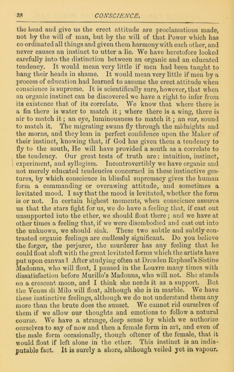 the head and give us the erect attitude are proclamations made, not by the will of man, but by the will of that Power which has co-ordinated all things and given them harmony with each other, and never causes an instinct to utter a lie. We have heretofore looked carefully into the distinction between an organic and an educated tendency. It would mean very little if men had been taught to hang their heads in shame. It would mean very little if men by a process of education had learned to assume the erect attitude when conscience is supreme. It is scientifically sure, however, that when an organic instinct can be discovered we have a right to infer from its existence that of its correlate. We know that where there is a fin there is water to match it; where there is a wing, there is air to match it; an eye, luminousness to match it; an ear, sound to match it. The migrating swans fly through the midnights and the morns, and they lean in perfect confidence upon the Maker of their instinct, knowing that, if God has given them a tendency to fly to the south, He will have provided a south as a correlate to the tendency. Our great tests of truth are: intuition, instinct, experiment, and syllogism. Incontrovertibly we have organic and not merely educated tendencies concerned in these instinctive ges- tures, by which conscience in blissful supremacy gives the human form a commanding or overawing attitude, and sometimes a levitated mood. I sav that the mood is levitated, whether the form is or not. In certain highest moments, when conscience assures us that the stars fight for us, we do have a feeling that, if cast out unsupported into the ether, we should float there; and we have at other times a feeling that, if we were disembodied and cast out into the unknown, we should sink. These two subtle and subtly con- trasted organic feelings are endlessly significant. Do you believe the forger, the perjurer, the murderer has any feeling that ho could float aloft with the great levitated forms which the artists have put upon canvas 1 After studying often at Dresden Raphael’s Sistino Madonna, who will float, I paused in the Louvre many times with dissatisfaction before Murillo’s Madonna, who will not. She stands on a crescent moon, and I think she needs it as a support. But the Venus di Milo will float, although she is in marble. We have these instinctive feelings, although we do not understand them any more than the brute does the sunset. We cannot rid ourselves of them if we allow our thoughts and emotions to follow a natural course. We have a strange, deep sense by which we authorize ourselves to say of now and then a female form in art, and even of the male form occasionally, though oftener of the female, that it would float if left alone in the ether. This instinct is an indis- putable fact. It is surely a shore, although veiled yet in vapour.