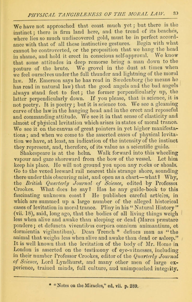 We have not approached that coast much yet; but there is the instinct; there is firm land here, and the trend of its beaches, where lies so much undiscovered gold, must be in perfect accord- ance with that of all these instinctive gestures. Begin with what cannot be controverted, or the proposition that we hang the head in shame, and hold it erect in conscious self-approval. We know that some attitudes in deep remorse bring a man down to the posture of the brute. We grovel in the dust at times when we feel ourselves under the full thunder and lightning of the moral law. Mr. Emerson says he has read in Swedenborg (he means he has read in natural law) that the good angels and the bad angels always stand feet to feet ; the former perpendicularly up, the latter perpendicularly down. If you please, that is science, it is not poetry. It is poetry; but it is science too. We see a gleaming curve of the law in the hanging head and in the erect and reposeful and commanding attitude. We see it in that sense of elasticity and almost of physical levitation which arises instates of moral trance. We see it on the canvas of great painters in yet higher manifesta- tions ; and when we come to the asserted cases uf physical levita- tion we have, at least, an indication of the intensity of the instinct they represent, and, therefore, of its value as a scientific guide. Shakespeare is at the helm. Walk forward into this wheeling vapour and gaze shoreward from the bow of the vessel. Let him keep his place. He will not ground you upon any rocks or shoals. Go to the vexed leeward rail nearest this strange shore, sounding there under this obscuring mist, and open as a chart—what1? Why, the British Quarterly Journal of Science, edited by Professor Crookes. What does he say? Has he any guide-book to this fascinating unknown coast ? He publishes careful articles, in which are summed up a large number of the alleged historical cases of levitation in moral trance. Pliny in his “ Natural History ” (vii. 18), said, long ago, that the bodies of all living things weigh less when alive and awake than sleeping or dead (Mares prmstare pondere; et defuncta viventibus corpora omnium animantium, et dormientia vigilantibus). Dean Trench * defines man as “the animal that weighs less when alive and awake than dead or asleep.” It is well known that the levitation of the body of Mr. Home in London is asserted on the testimony of eye-witnesses, including in their number Professor Crookes, editor of the Quarterly Journal of Science, Lord Lyndhurst, and many other men of large ex- perience, trained minds, full culture, and unimpcached integrity. * “Notes on the Miracles,” ed. vii. p. 289.