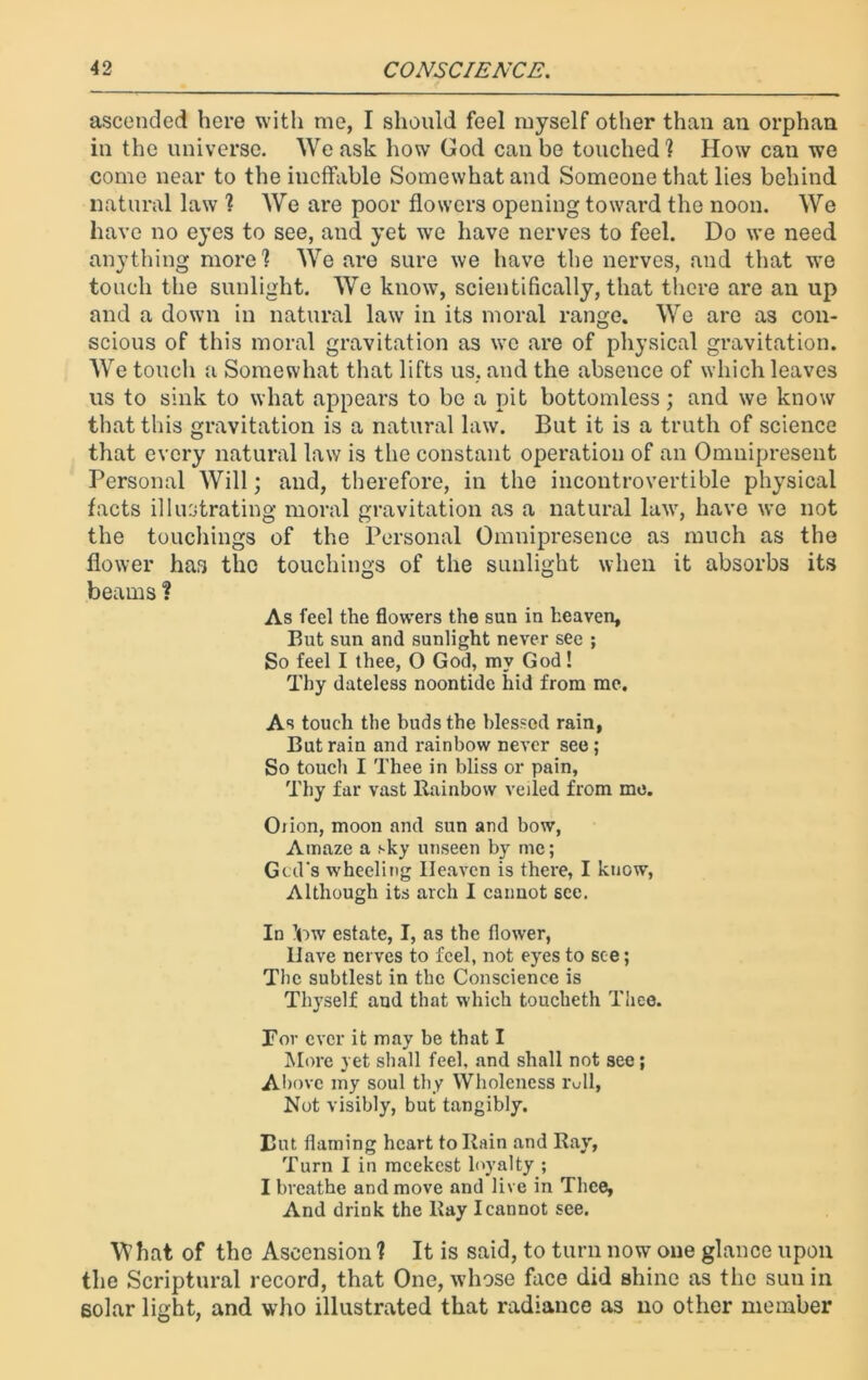 ascended here with me, I should feel myself other than an orphan in the universe. We ask how God can be touched ] How can we come near to the ineffable Somewhat and Someone that lies behind natural law 1 We are poor flowers opening toward the noon. We have no eyes to see, and yet we have nerves to feel. Do we need anything more] We are sure we have the nerves, and that we touch the sunlight. We know, scientifically, that there are an up and a down in natural law in its moral range. We are as con- scious of this moral gravitation as we are of physical gravitation. We touch a Somewhat that lifts us. and the absence of which leaves us to sink to what appears to be a pit bottomless; and we know that this gravitation is a natural law. But it is a truth of science that every natural law is the constant operation of an Omnipresent Personal Will; and, therefore, in the incontrovertible physical facts illustrating moral gravitation as a natural lawr, have we not the touchings of the Personal Omnipresence as much as the flower has the touchings of the sunlight when it absorbs its beams ? As feel the flowers the sun in heaven. But sun and sunlight never see ; So feel I thee, O God, my God! Thy dateless noontide hid from me. As touch the buds the blessed rain, But rain and rainbow never see ; So touch I Thee in bliss or pain, Thy far vast Rainbow veiled from me. Oiion, moon and sun and bow, Amaze a sky unseen by me; God's wheeling Heaven is there, I know, Although its arch I cannot see. In ’ow estate, I, as the flower, Have nerves to feel, not eyes to see; Tbc subtlest in the Conscience is Thyself and that which toucheth Thee. Tor ever it may be that I More yet shall feel, and shall not see; Above my soul thy Wholeness roll. Not visibly, but tangibly. But flaming heart to Rain and Ray, Turn I in meekest loyalty ; I breathe and move and live in Thee, And drink the Ray I cannot see. What of the Ascension ] It is said, to turn now one glance upon the Scriptural record, that One, whose face did shine as the sun in solar light, and who illustrated that radiance as no other member