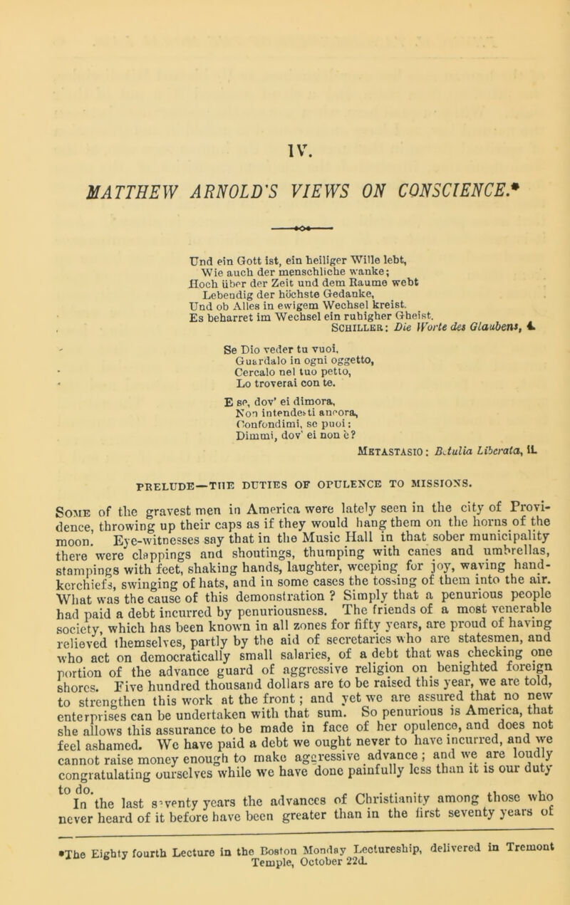 MATTHEW ARNOLD'S VIEWS ON CONSCIENCE• Und ein Gott ist, ein heiliger Wide lebt, Wie auch der menschliche wanke; Hoch iiber der Zeit uud dem Raume webt Lebendig der hbchste Gedanke, Und ob Alles in evvigem Wechsel kreist. Es beharret im Wechsel ein ruhigher Gheist. Schiller : Die )Vorte des Glaubens, 4 Se Dio veder tu vuoi, Guardalo in ogni oggetto, Cercalo nel tuo petto, Lo troverai con te. E se, dov’ ei dimora, Non intendedti aneora, Oonfondimi, sc puoi; Dimmi, dov’ ei non c? Mktastasio : BJulia Libcrata, 1L PRELUDE —THE DUTIES OF OPULENCE TO MISSIONS. Some of tlie gravest men in America were lately seen in the city of Provi- dence, throwing up their caps as if they would hang them on the horns of the moon. Eye-witnesses say that in the Music Hall in that sober municipality there were clappings and shoutings, thumping with canes and umbrellas, stampings with feet, shaking hands, laughter, weeping fur joy, waving hand- kerchiefs, swinging of hats, and in some cases the tossing of them into the air. What was the cause of this demonstration ? Simply that a penurious people had paid a debt incurred by penuriousness. The friends of a most venerable society which has been known in all zones for fifty years, are proud of having relieved themselves, partly by the aid of secretaries who are statesmen, and who act on democratically small salaries, of a debt that was checking one portion of the advance guard of aggressive religion on benighted foreign shores. Five hundred thousand dollars are to be raised this year, we are told, to strengthen this work at the front; and yet we are assured that no new enterprises can be undertaken with that sum. So penurious is America, that she allows this assurance to be made in face of her opulence, and does no., feel ashamed. We have paid a debt we ought never to have incurred, and we cannot raise money enough to make aggressive advance ; and we are loudly congratulating ourselves while we have done painfully less than it is our duty ^In’the last seventy years the advances of Christianity among those who never heard of it before have been greater than in the lirst seventy jeais o •The Eighty fourth Lecture in the Boston Monday Lectureship, delivered in Tremont b J Temple, October 22d.