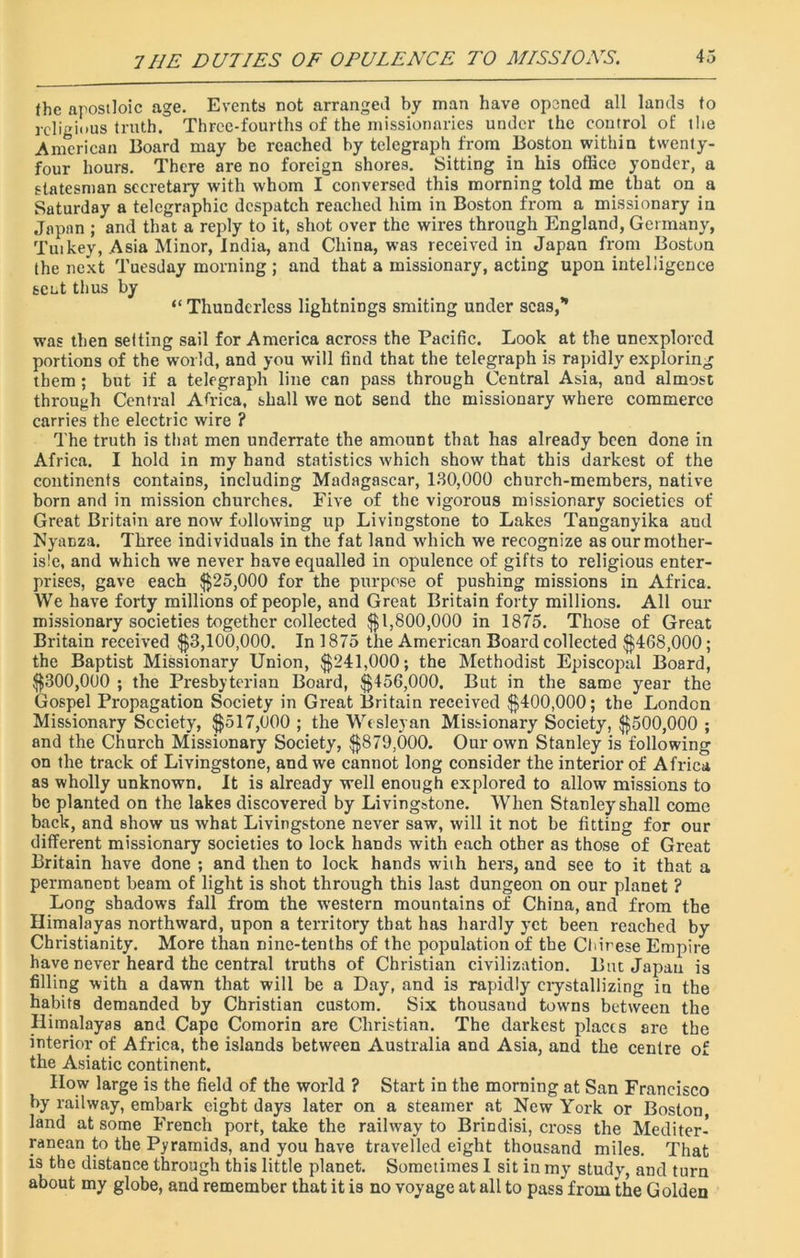 fhc apostloic age. Events not arranged by man have opened all lands to religious truth. Three-fourths of the missionaries under the control of the American Board may be reached by telegraph from Boston within twenty- four hours. There are no foreign shores. Sitting in his office yonder, a statesman secretary with whom I conversed this morning told me that on a Saturday a telegraphic despatch reached him in Boston from a missionary in Japan ; and that a reply to it, shot over the wires through England, Germany, Tut key, Asia Minor, India, and China, was received in Japan from Boston the next Tuesday morning ; and that a missionary, acting upon intelligence scut thus by “ Thundcrless lightnings smiting under seas,” was then setting sail for America across the Pacific. Look at the unexplored portions of the world, and you will find that the telegraph is rapidly exploring them ; but if a telegraph line can pass through Central Asia, and almost through Central Africa, shall we not send the missionary where commerce carries the electric wire ? The truth is that men underrate the amount that has already been done in Africa. I hold in my hand statistics which show that this darkest of the continents contains, including Madagascar, 130,000 church-members, native born and in mission churches. Five of the vigorous missionary societies of Great Britain are now following up Livingstone to Lakes Tanganyika and NyaDza. Three individuals in the fat land which we recognize as our mother- isle, and which we never have equalled in opulence of gifts to religious enter- prises, gave each $25,000 for the purpose of pushing missions in Africa. We have forty millions of people, and Great Britain forty millions. All our missionary societies together collected $1,800,000 in 1875. Those of Great Britain received $3,100,000. In 1875 the American Board collected $468,000; the Baptist Missionary Union, $241,000; the Methodist Episcopal Board, $300,000 ; the Presbyterian Board, $456,000, But in the same year the Gospel Propagation Society in Great Britain received $400,000; the London Missionary Society, $517,000 ; the Wesleyan Missionary Society, $500,000 ; and the Church Missionary Society, $879,000. Our own Stanley is following on the track of Livingstone, and we cannot long consider the interior of Africa as wholly unknown. It is already well enough explored to allow missions to be planted on the lakes discovered by Livingstone. When Stanley shall come back, and show us what Livingstone never saw, will it not be fitting for our different missionary societies to lock hands with each other as those of Great Britain have done ; and then to lock hands with hers, and see to it that a permanent beam of light is shot through this last dungeon on our planet ? Long shadows fall from the western mountains of China, and from the Himalayas northward, upon a territory that has hardly yet been reached by Christianity. More than nine-tenths of the population of the Chinese Empire have never heard the central truths of Christian civilization. But Japan is filling with a dawn that will be a Day, and is rapidly crystallizing in the habits demanded by Christian custom. Six thousand towns between the Himalayas and Cape Comorin are Christian. The darkest places are the interior of Africa, the islands between Australia and Asia, and the centre of the Asiatic continent. How large is the field of the world ? Start in the morning at San Francisco by railway, embark eight days later on a steamer at New York or Boston, land at some French port, take the railway to Brindisi, cross the Mediter- ranean to the Pyramids, and you have travelled eight thousand miles. That is the distance through this little planet. Sometimes I sit in my study, and turn about my globe, and remember that it is no voyage at all to pass from the Golden