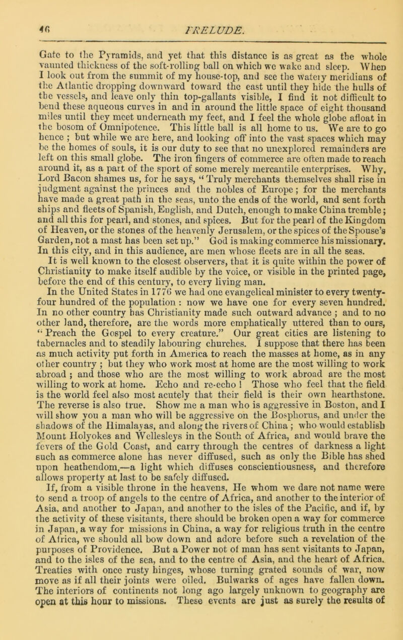 1'DELUDE. 4fi Gate to the Pyramids, and yet that this distance is as great as the whole vaunted thickness of the soft-rolling ball on which we wake and sleep. WheD I look out from the 6ummit of my house-top, and see the wateiy meridians of the Atlantic dropping downward toward the east until they hide the hulls of the vessels, and leave only thin top-gallants visible, I find it not difficult to bend these aqueous curves in and in around the little space of eight thousand miles until they meet underneath my feet, and I feel the whole globe afloat in the bosom of Omnipotence. This little ball is all home to us. We are to go hence ; but while we arc here, and looking off into the vast spaces which may be the homes of souls, it is our duty to see that no unexplored remainders are left on this small globe. The iron fingers of commerce are often made to reach around it, as a part of the sport of some merely mercantile enterprises. Why, Lord Bacon shames us, for lie says, “ Truly merchants themselves shall rise in judgment against the princes and the nobles of Europe; for the merchants have made a great path in the seas, unto the ends of the world, and sent forth ships and fleets of Spanish, English, and Dutch, enough to make China tremble; and all this for pearl, and stones, and spices. But for the pearl of the Kingdom of Heaven, or the stones of the heavenly Jerusalem, or the spices of the Spouse’s Garden, not a mast has been set up.” God is making commerce his missionary. In this city, and in this audience, are men whose fleets are in all the seas. It is well known to the closest observers, that it is quite within the power of Christianity to make itself audible by the voice, or visible in the printed page, before the end of this century, to every living man. In the United States in 177G we had one evangelical minister to every twenty- four hundred of the population : now we have one for every seven hundred. In no other country has Christianity made such outward advance ; and to no other land, therefore, are the words more emphatically uttered than to ours, “ Preach the Gospel to every creature.” Our great cities are listening to tabernacles and to steadily labouring churches. I suppose that there has been as much activity put forth in America to reach the masses at home, as in any other country ; but they who work most at home are the most willing to work abroad ; and those who are the most willing to work abroad are the most willing to work at home. Echo and re-echo 1 Those who feel that the field is the world feel also most acutely that their field is their own hearthstone. The reverse is also true. Show me a man who is aggressive in Boston, and I will show you a man who will be aggressive on the Bosphorus, and under the shadows of the Himalayas, and along the rivers of China ; who would establish Mount Ilolyokes and Wellesleys in the South of Africa, and would brave the fevers of the Gold Coast, and carry through the centres of darkness a light such as commerce alone has never diffused, such as only the Bible has shed upon heathendom,—a light which diffuses conscientiousness, and therefore allows property at last to be safely diffused. If, from a visible throne in the heavens, He whom we dare not name were to send a troop of angels to the centre of Africa, and another to the interior of Asia, and another to Japan, and another to the isles of the Pacific, and if, by the activity of these visitants, there should be broken open a way for commerce in Japan, a way for missions in China, a way for religious truth in the centre of Atrica, we should all bow down and adore before such a revelation of the purposes of Providence. But a Power not of man has sent visitants to Japan, and to the isles of the sea, and to the centre of Asia, and the heart of Africa. Treaties with once rusty hiDges, whose turning grated sounds of war, now move as if all their joints were oiled. Bulwarks of ages have fallen down. The interiors of continents not long ago largely unknown to geography are open at this hour to missions. These events are just as 6urely the results of