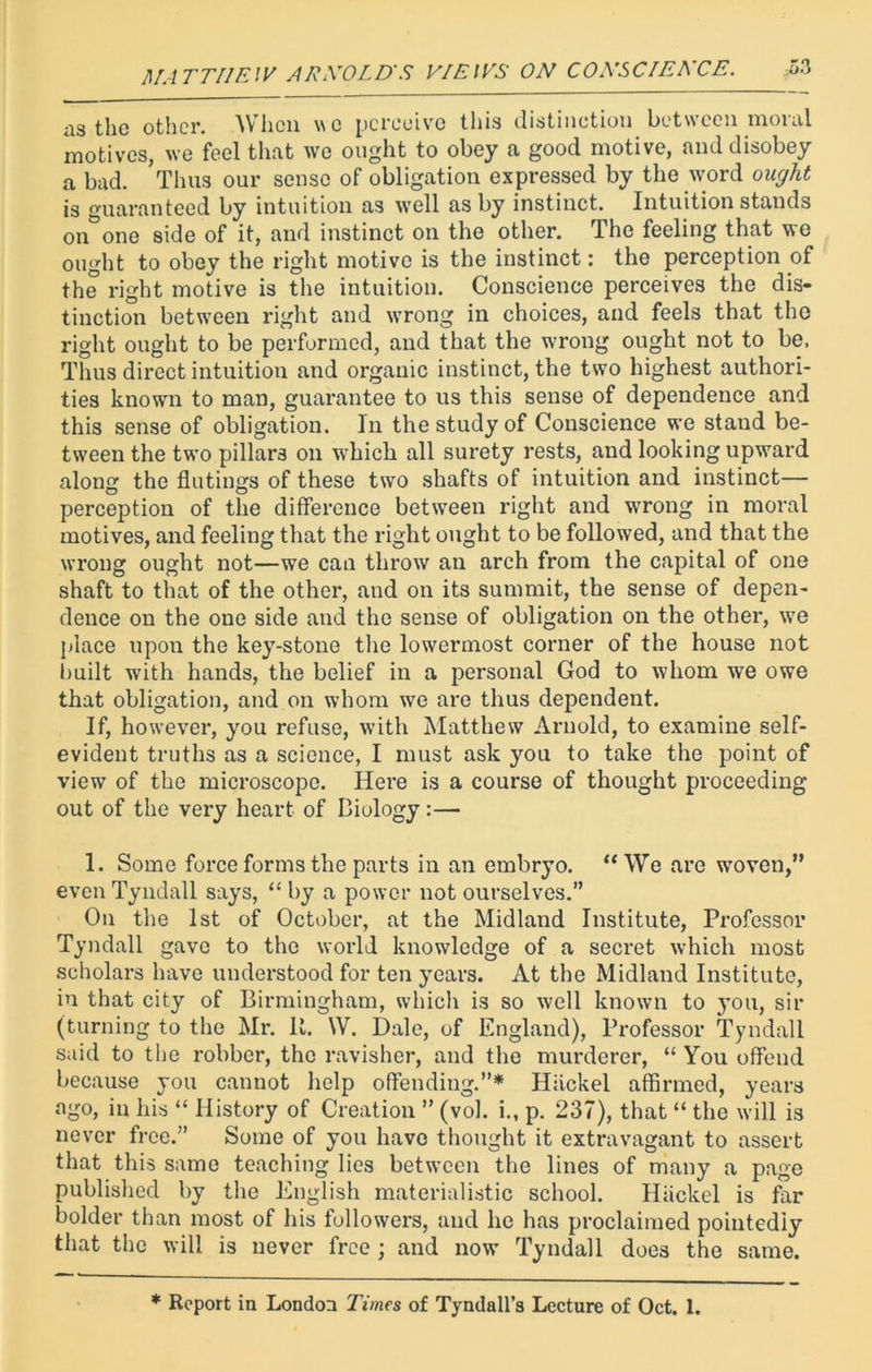 ns the other. When we perceive this distinction between moral motives, we feel that we ought to obey a good motive, and disobey a bad. Thus our sense of obligation expressed by the word ought is guaranteed by intuition as well as by instinct. Intuition stands on°one side of it, and instinct on the other. The feeling that we ought to obey the right motive is the instinct: the perception of the right motive is the intuition. Conscience perceives the dis- tinction betwreen right and wrong in choices, and feels that the right ought to be performed, and that the wrong ought not to be. Thus direct intuition and organic instinct, the two highest authori- ties known to man, guarantee to us this sense of dependence and this sense of obligation. In the study of Conscience we stand be- tween the two pillars on which all surety rests, and looking upward along the flutiugs of these two shafts of intuition and instinct— perception of the difference between right and wrong in moral motives, and feeling that the right ought to be followed, and that the wrong ought not—we can throw an arch from the capital of one shaft to that of the other, and on its summit, the sense of depen- dence on the one side and the sense of obligation on the other, we place upon the key-stone the lowermost corner of the house not built with hands, the belief in a personal God to whom we owe that obligation, and on whom we are thus dependent. If, however, you refuse, with Matthew Arnold, to examine self- evident truths as a science, I must ask you to take the point of view of the microscope. Here is a course of thought proceeding out of the very heart of Biology:— 1. Some force forms the parts in an embryo. “We are woven,” even Tyndall says, “ by a power not ourselves.” On the 1st of October, at the Midland Institute, Professor Tyndall gave to the world knowledge of a secret which most scholars have understood for ten years. At the Midland Institute, in that city of Birmingham, which is so well known to you, sir (turning to the Mr. It. W. Dale, of England), Professor Tyndall said to the robber, the ravisher, and the murderer, “ You offend because you cannot help offending.”* Hiickel affirmed, years ago, in his “ History of Creation ” (vol. i., p. 237), that “ the will is never free.” Some of you have thought it extravagant to assert that this same teaching lies between the lines of many a page published by the English materialistic school. Hiickel is far bolder than most of his followers, and he has proclaimed pointedly that the will is never free ; and now’ Tyndall does the same. * Report in London Times of Tyndall’s Lecture of Oct. 1.