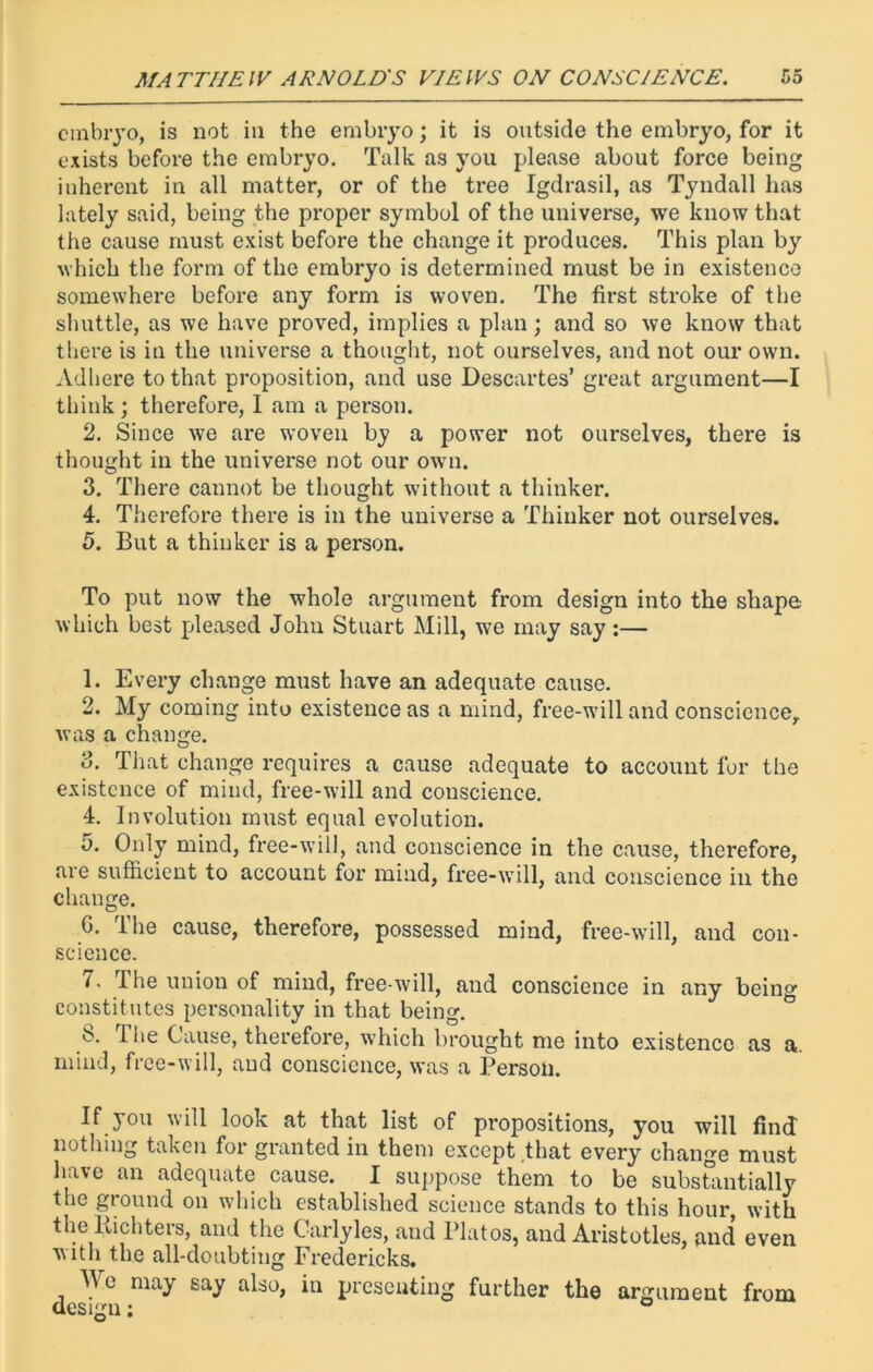 embryo, is not in the embryo; it is outside the embryo, for it exists before the embryo. Talk as you please about force being inherent in all matter, or of the tree Igdrasil, as Tyndall has lately said, being the proper symbol of the universe, we know that the cause must exist before the change it produces. This plan by which the form of the embryo is determined must be in existence somewhere before any form is woven. The first stroke of the shuttle, as we have proved, implies a plan; and so we know that there is in the universe a thought, not ourselves, and not our own. Adhere to that proposition, and use Descartes’ great argument—I think; therefore, I am a person. 2. Since we are woven by a power not ourselves, there is thought in the universe not our own. 3. There cannot be thought without a thinker. 4. Therefore there is in the universe a Thinker not ourselves. 5. But a thinker is a person. To put now the whole argument from design into the shape which best pleased John Stuart Mill, we may say :— 1. Every change must have an adequate cause. 2. My coming into existence as a mind, free-will and conscience, was a change. 3. That change requires a cause adequate to account for the existence of mind, free-will and conscience. 4. Involution must equal evolution. 5. Only mind, free-will, and conscience in the cause, therefore, are sufficient to account for mind, free-will, and conscience in the change. G. The cause, therefore, possessed mind, free-will, and con- science. 7. The union of mind, free-will, aud conscience in any being constitutes personality in that being. b. The Cause, therefore, which brought me into existence as a. mind, free-will, aud conscience, was a Person. If you will look at that list of propositions, you will find nothing taken for granted in them except that every change must have an adequate cause. I suppose them to be substantially the ground on which established science stands to this hour, with the Kichters, and the Carlyles, and Platos, and Aristotles, and even with the all-doubting Fredericks. We may say also, in presenting further the argument from design; °