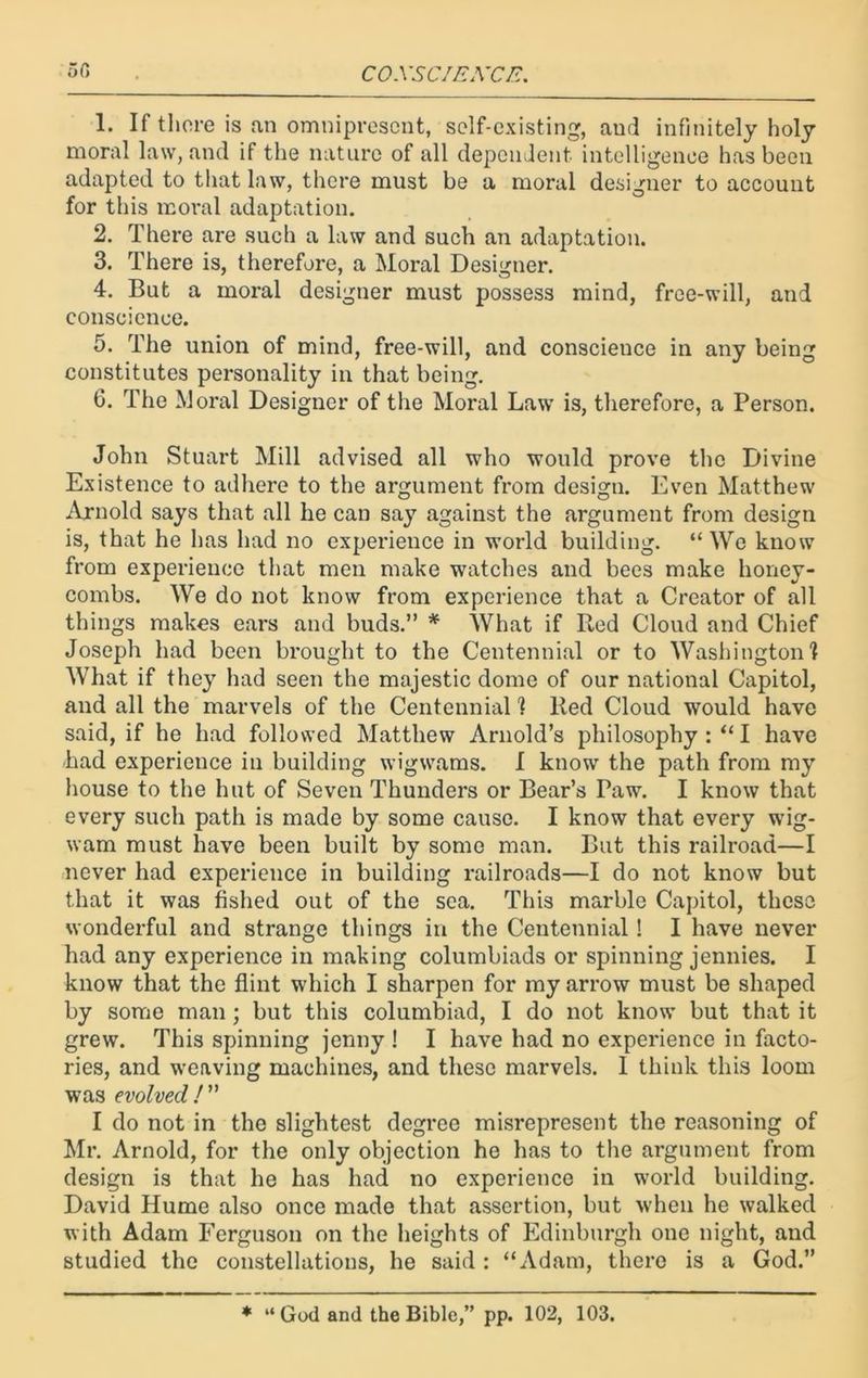 or, C OXS CIEXCE. 1. If there is an omnipresent, self-existing, aud infinitely holy moral law, and if the nature of all dependent intelligence has been adapted to that law, there must be a moral designer to account for this moral adaptation. 2. There are such a law and such an adaptation. 3. There is, therefore, a Moral Designer. 4. But a moral designer must possess mind, free-will, and conscience. 5. The union of mind, free-will, and conscience in any being constitutes personality in that being. 6. The Moral Designer of the Moral Law is, therefore, a Person. John Stuart Mill advised all who would prove the Divine Existence to adhere to the argument from design. Even Matthew Arnold says that all he can say against the argument from design is, that he has had no experience in world building. “We know from experience that men make watches and bees make honey- combs. We do not know from experience that a Creator of all things makes ears and buds.” * What if Red Cloud and Chief Joseph had been brought to the Centennial or to Washington! What if they had seen the majestic dome of our national Capitol, and all the marvels of the Centennial! Red Cloud would have said, if he had followed Matthew Arnold’s philosophy I have had experience in building wigwams. I know the path from my house to the hut of Seven Thunders or Bear’s Paw. I know that every such path is made by some cause. I know that every wig- wam must have been built by some man. But this railroad—I never had experience in building railroads—I do not know but that it was fished out of the sea. This marble Capitol, these wonderful and strange things in the Centennial! I have never had any experience in making columbiads or spinning jennies. I know that the flint which I sharpen for my arrow must be shaped by some man ; but this columbiad, I do not know but that it grew. This spinning jenny ! I have had no experience in facto- ries, and weaving machines, and these marvels. 1 think this loom was evolved /” I do not in the slightest degree misrepresent the reasoning of Mr. Arnold, for the only objection he has to the argument from design is that he has had no experience in world building. David Hume also once made that assertion, but when he walked with Adam Ferguson on the heights of Edinburgh one night, and studied the constellations, he said : “Adam, there is a God.”