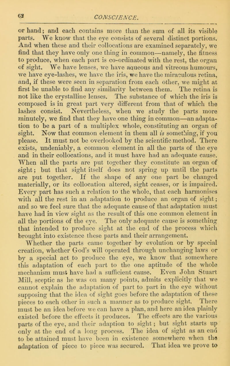 or hand; and each contains more than the sum of all its visible parts. We know that the eye consists of several distinct portions. And when these and their collocations are examined separately, we find that they have only one thing in common—namely, the fitness to produce, when each part is co-ordinated with the rest, the organ of sight. We have lenses, we have aaueous and vitreous humours, we have eye-lashes, we have the iris, we have the miraculous retina, and, if these were seen in separation from each other, we might at first be unable to find any similarity between them. The retina is not like the crystalline lenses. The substance of which the iris is composed is in great part very different from that of which the lashes consist. Nevertheless, when we study the parts more minutely, we find that they have one thing in common—an adapta- tion to be a part of a multiplex whole, constituting an organ of sight. Now that common element in them all is something, if you please. It must not be overlooked by the scientific method. There exists, undeniably, a common element in all the parts of the eye and in their collocations, and it must have had an adequate cause. When all the parts are put together they constitute an organ of sight; but that sight itself does not spring up until the parts are put together. If the shape of any one part be changed materially, or its collocation altered, sight ceases, or is impaired. Every part has such a relation to the whole, that each harmonises with all the rest in an adaptation to produce an organ of sight; and so we feel sure that the adequate cause of that adaptation must have had in view sight as the result of this one common element in all the portions of the eye. The only adequate cause is something that intended to produce sight at the end of the process which brought into existence these parts and their arrangement. Whether the parts came together by evolution or by special creation, whether God’s will operated through unchanging laws or by a special act to produce the eye, we know that somewhere this adaptation of each part to the one aptitude of the whole mechanism must have had a sufficient cause. Even John Stuart Mill, sceptic as he was on many points, admits explicitly that we cannot explain the adaptation of part to part in the eye without supposing that the idea of sight goes before the adaptation of these pieces to each other in such a manner as to produce sight. There must be an idea before we can have a plan, and here an idea plainly existed before the effects it produces. The effects are the various parts of the eye, and their adaption to sight; but sight starts up only at the end of a long process. The idea of sight as an end to be attained must have been in existence somewhere when the adaptation of piece to piece was secured. That idea we prove to