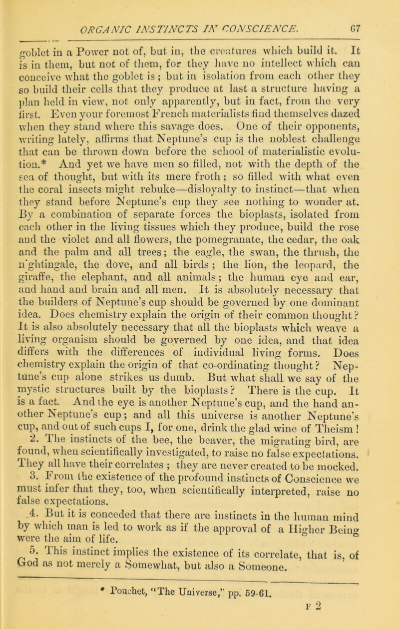 goblet in a Power not of, but in, the creatures which build it. It is in them, but not of them, for they have no intellect which can conceive what the goblet is ; but in isolation from each other they so build their cells that they produce at last a structure having a plan held in view, not only apparently, but in fact, from the very first. Even your foremost French materialists find themselves dazed when they stand where this savage docs. One of their opponents, writing lately, affirms that Neptune’s cup is the noblest challenge that can be thrown down before the school of materialistic evolu- tion.'* And yet we have men so filled, not with the depth of the sea of thought, but with its mere froth; so filled with what even the coral insects might rebuke—disloyalty to instinct—that when they stand before Neptune’s cup they see nothing to wonder at. By a combination of separate forces the bioplasts, isolated from each other in the living tissues which they produce, build the rose and the violet and all flowers, the pomegranate, the cedar, the oak and the palm and all trees; the eagle, the swan, the thrush, the n'ghtingale, the dove, and all birds ; the lion, the leopard, the giraffe, the elephant, and all animals; the human eye and ear, and hand and brain and all men. It is absolutely necessary that the builders of Neptune’s cup should be governed by one dominant idea. Does chemistry explain the origin of their common thought? It is also absolutely necessary that all the bioplasts which weave a living organism should be governed by one idea, and that idea differs with the differences of individual living forms. Does chemistry explain the origin of that co-ordinating thought? Nep- tune’s cup alone strikes us dumb. But what shall we say of the mystic structures built by the bioplasts ? There is the cup. It is a fact. And the eye is another Neptune’s cup, and the hand an- other Neptune’s cup; and all this universe is another Neptune’s cup, and out of such cups I, for one, drink the glad wine of Theism ! 2. I he instincts of the bee, the beaver, the migrating bird, are found, when scientifically investigated, to raise no false expectations. They all have their correlates ; they are never created to be mocked. 3. From the existence of the profound instincts of Conscience we must infer that they, too, when scientifically interpreted, raise no false expectations. .4. But it is conceded that there are instincts in the human mind by which man is led to work as if the approval of a Higher Beino- were the aim of life. ° 5. This instinct implies the existence of its correlate, that is, of God as not merely a Somewhat, but also a Someone. Q