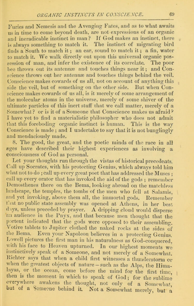 Furies and Nemesis and the Avenging Fates, and as to what awaits us in time to come beyond death, are not expressions of an organic and ineradicable instinct in man? If God makes an instinct, there is always something to match it. The instinct of migrating bird finds a South to match it; an ear, sound to match it; a fin, water to match it. We walk directly out upon this universal organic pos- session of man, and infer the existence of its correlate. The poor bee throws out its antenna? and touches things near it; and Con- science throws out her antennae and touches things behind the veil. Conscience makes cowards of us all, not on account of anything this side the veil, but of something on the other side. But when Con- science makes cowards of us all, is it merely of some arrangement of the molecular atoms in the universe, merely of some shiver of the ultimate particles of this inert stuff that we call matter, merely of a Somewhat? or is it of a Someone that Conscience makes us afraid? I have yet to find a materialistic philosopher who does not admit that this foreboding organic instinct is human. This is the way Conscience is made ; and I undertake to say that it is not bunglingly and mendaciously made. 8. The good, the great, and the poetic minds of the race in all ages have described their highest experiences as involving a consciousness of God as personal. Let your thoughts run through the vistas of historical precedents. Call up Socrates, with his protecting Genius, which always told him what not to do ; call up every great poet that has addressed the Muses ; call up every orator that has invoked the aid of the gods ; remember Demosthenes there on the Bema, looking abroad on the matchless landscape, the temples, the tombs of the men who fell at Salamis, and yet invoking, above them all, the immortal gods. Bern ember that no public state assembly was opened at Athens, in her best d iys, unless preceded by prayer. A dripping cloud would disperse 'an audience in the Pnyx, and that because men thought that the portent indicated that the gods were opposed to their assembling. V otive tablets to Jupiter clothed the naked rocks at the sides of the Bema. Even your Napoleon believes in a protecting Genius. Lowell pictures the first man in his naturalness as God-conquered, with his face to Heaven upturned. In our highest moments we instinctively speak of a Someone, and not merely of a Somewhat. Bichter says that when a child first witnesses a thunderstorm or when the greatest objects of nature —such as the Alps, the Hima- layas,. or the ocean, come before the mind for the first time, then is the moment in which to speak of God; for the sublime everywhere awakens the thought, not only of a Somewhat but of a Someone behind it. Not a Somewhat merely, but a