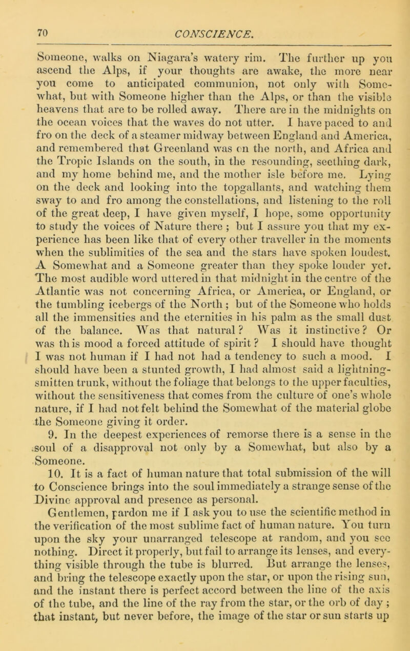 Someone, walks on Niagara’s watery rim. The further up you ascend the Alps, if your thoughts are awake, the more near you come to anticipated communion, not only with Some- what, but with Someone higher than the Alps, or than the visible heavens that are to be rolled away. There are in the midnights on the ocean voices that the waves do not utter. I have paced to and fro on the deck of a steamer midway between England and America, and remembered that Greenland was on the north, and Africa and the Tropic Islands on the south, in the resounding, seething dark, and my home behind me, and the mother isle before me. Lying on the deck and looking into the topgallants, and watching them sway to and fro among the constellations, and listening to the roll of the great deep, I have given myself, I hope, some opportunity to study the voices of Nature there ; but I assure you that my ex- perience has been like that of every other traveller in the moments when the sublimities of the sea and the stars have spoken loudest. A Somewhat and a Someone greater than they spoke louder yet. The most audible word uttered in that midnight in the centre of the Atlantic was not concerning Africa, or America, or England, or the tumbling icebergs of the North ; but of the Someone who holds all the immensities and the eternities in his palm as the small dust of the balance. Was that natural ? Was it instinctive ? Or was this mood a forced attitude of spirit ? I should have thought I was not human if I had not had a tendency to such a mood. I should have been a stunted growth, I had almost said a lightning- smitten trunk, without the foliage that belongs to the upper faculties, without the sensitiveness that comes from the culture of one’s whole nature, if I had not felt behind the Somewhat of the material globe the Someone giving it order. 9. In the deepest experiences of remorse there is a sense in the .soul of a disapproval not only by a Somewhat, but also by a Someone. 10. It is a fact of human nature that total submission of the will to Conscience brings into the soul immediately a strange sense of the Divine approval and presence as personal. Gentlemen, pardon me if 1 ask you to use the scientific method in the verification of the most sublime fact of human nature. You turn upon the sky your unarranged telescope at random, and you sec nothing. Direct it properly, but fail to arrange its lenses, and every- thing visible through the tube is blurred. 15ut arrange the lenses, and bring the telescope exactly upon the star, or upon the rising sun, and the instant there is perfect accord between the line of the axis of the tube, and the line of the ray from the star, or the orb of day ; that instant, but never before, the image of the star or sun starts up