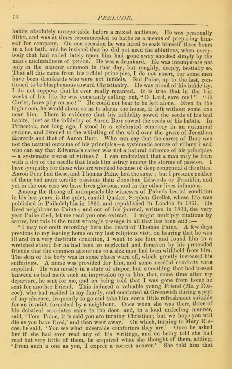 PRELUDE. habits absolutely unreportablc before a mixed audience. lie was personally filthy, and was at times recommended to bathe as a means of preparing him- self for company. On one occasion he was hired to soak himself three hours in a hot bath, and he insisted that he did not need the ablutions, when every- body that had called lately upon him had gone away shocked simply by the man’s uncleanliness of person. He was a drunkard. He was intemperate not only in the manner common in that day, but roughly, deeply, bestially so. That all this came from his infidel principles, I do not assert, for some men have been drunkards who were not infidels. But Paine, up to the last, con- tinued to be blasphemous toward Christianity. He was proud of his infide’icv. I do not suppose that he ever really recanted. It is true that in the 1. st weeks of his life he was constantly calling out, “0 Lord, save me 1 ” “O Christ, have pity on me! ” He could not bear to be left alone. Even in the high roon, he would shout so as to alarm the house, if left without some one near him. There is evidence that his infidelity sowed the seeds of his bad habits, just as the infidelity of Aaron Burr sowed the seeds of his habits. In Princeton, not long ago, 1 stood in a celebrated cemetery in an autumnal cyclone, and listened to the whistling of the wind over the grave of Jonathan Edwards and that of Aaron Burr. Who can say that the career of Burr was not the natural outcome of his principles—a systematic course of villany ? and who can say that Edwards’s career was not a natural outcome of his principles — a systematic course of virtues ? I can understand that a man may be born with a dip of the needle that leads him astray among the storms of passion. I have sympathy for those who are wrecked because of deep congenital ddliculties. Aaron Burr had these, and Thomas Paine had the same ; but I presume neither of them had more terrific passions than Jonathan Edwards or Eranklin, and yet in the one case we have lives glorious, and in the other lives infamous. Among the throng of unimpeachable witnesses of Paine’s bestial condition in his last years, is the quiet, candid Quaker, Stephen Grellet, whose life was published in Philadelphia in 18G0, and republished in Loudon in 18G1. He lived neighbour to Paine ; and out of his journal, written in 1809, the very year Paine died, let me read you one extract. I might multiply citations by scores, but this is the most strategic passage in all that has been said :— “ I may not omit recording here the death of Thomas Paine. A few days previous to my leaving home on my last religious visit, on hearing that he was ill and in a very destitute condition, I went to see him, and found him in a wretched state; for he had been so neglected and forsaken by his pretended friends that the common attentions to a sick roan had been withheld from him. The skin of bis body was in some places worn off, which greatly increased his suffeiings. A nurse was provided for him, and some needful comforts wcie supplied. lie was mostly in a state of stupor, but something that had passed between us had made such an impression upon him, that, some time alter roy departure, he sent for me, and on being told that I was gone from home lie sent for anotht r Friend. This induced a valuable young Friend (Ma y lios- coe), who bad resided in my family, and continued at Greenwich during a part of my absence, fr< quently to go and take him soire little refreshment suitable for an invalid, furnished by a neighbour. Once when she wTas there, three of his deistical associates came to the door, and, in a loud unfeeling manner, said, ‘Tom Paine, it is said you arc turning Christian; but we hope you will die as you have lived,’ and then went away. On which, turning to Mary ILs- coe, he said, ‘ You see what miserable comforters they are.’ Once he asked her if she had ever read any of his writings, and on being told she had read but very little of them, he enquired what she thought of them, adding, ‘ From such a one as you, I expect a correct answer.’ She told him that