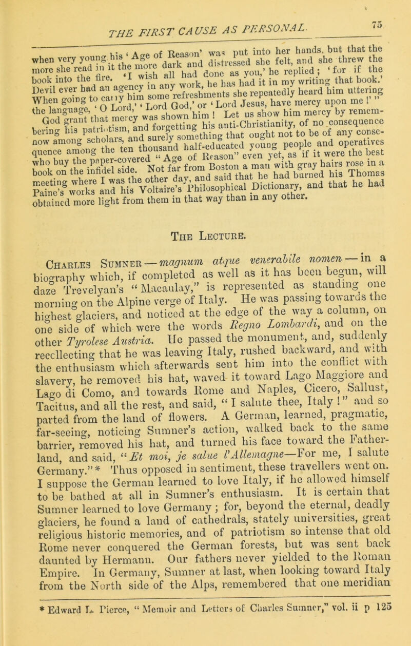 THE FIRST CAUSE AS PERSONAL. I o , . , * f TJoaonn’ was nut into her hands, but thnt the when very young his Age f nil(i distressed she felt, and she threw the more she read in it the more dark md j ‘for if the book into the fire. I wish a , i.a(j jn my writing that book.’ Devil ever bad an agency in any , ' , ‘ repeatedly heard him uttering When upon me !' “SStl °t mercV was shown him ! Let us show him mercy by remem- God grant that mercy a . hig anti.Christianity, of no .consequence boring his patuntism and g JS that ought not to be of any consc- who buy the paper c°v®re“ f Boston a man with gray hairs rose in a book on the infidel side. Not! ., , i had burned his Thomas £?£ an^his1 Voltaire’s'Philosophical Dictionary, and that he had obtained more light from them in that way than in any other. Tub Lecture. Charles Sumner — magnum atque venerabile nomen in a biography which, if completed as well as it has been begun, wi daze Trevelyan’s “ Macaulay,” is represented as standing one morning on the Alpine verge of Italy. He was passing towards the highest glaciers, and noticed at the edge of the way a column, on one side of which were the words Regno Lombardi, and on the other Tyrolese Austria. He passed the monument, and suddenly recollecting that he was leaving Italy, rushed backward, and with the enthusiasm which afterwards sent him into the conflict with slavery, he removed his hat, waved it toward LagoMaggioieanc Lago di Como, and towards Home and Naples, Cicero, Sallust, Tacitus, and all the rest, and said, “ I salute thee, Italy ! and so parted from the land of flowers. A German, learned, pragmatic, far-seeing, noticing Sumner’s action, walked back to the same barrier, removed his hat, and turned his face toward the rathei- land, and said, “ Et moi, je salue L'Allemagne—For me, I salute Germany.”* Thus opposed iu sentiment, these travellers went on. I suppose the German learned to love Italy, if he allowed himself to be bathed at all in Sumner’s enthusiasm. It is certain that Sumner learned to love Germany ; for, beyond the eternal, deadly glaciers, he found a laud of cathedrals, stately univeisities, gie.it religious historic memories, and of patriotism so intense that old Rome never conquered the German forests, but was sent back daunted by Hermann. Our fathers never yielded to the Roman Empire. In Germany, Sumner at last, when looking toward Italy from the North side of the Alps, remembered that one meridian