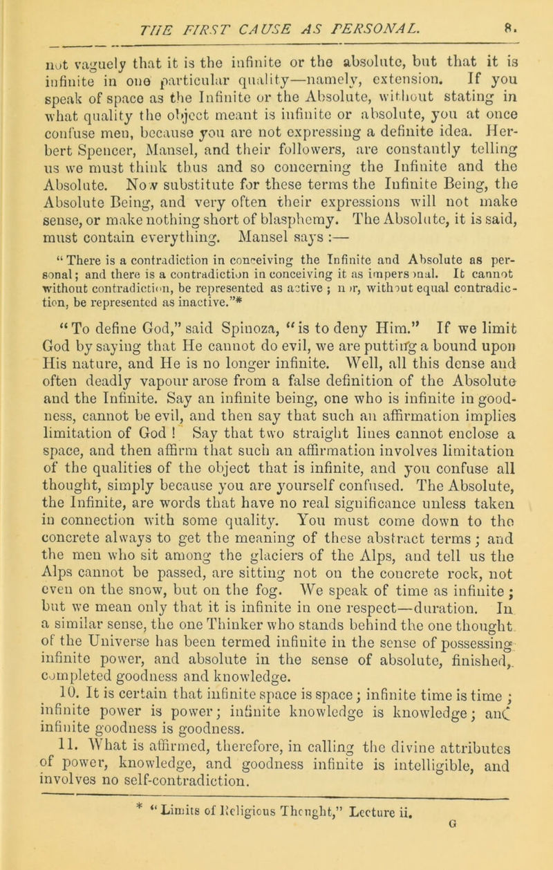 not vaguely that it is the infinite or the absolute, but that it is infinite in one particular quality—namely, extension. If you speak of space a3 the Infinite or the Absolute, without stating in what quality the object meant is infinite or absolute, you at once confuse men, because you are not expressing a definite idea. Her- bert Spencer, Mansel, and their followers, are constantly telling us we mu3t think thus and so concerning the Infinite and the Absolute. Now substitute for these terms the Infinite Being, the Absolute Being, and very often their expressions will not make sense, or make nothing short of blasphemy. The Absolute, it is said, must contain everything. Mansel says :— “ There is a contradiction in conceiving the Infinite and Absolute as per- sonal; and there is a contradiction in conceiving it as impers mal. It cannot without contradiction, be represented as active ; n >r, without equal contradic- tion, be represented as inactive.”* “To define God,” said Spinoza, “is to deny Him.” If we limit God by saying that He cannot do evil, we are putting a bound upon His nature, and He is no longer infinite. Well, all this dense and often deadly vapour arose from a false definition of the Absolute and the Infinite. Say an infinite being, one who is infinite in good- ness, cannot be evil, and then say that such an affirmation implies limitation of God 1 Say that two straight lines cannot enclose a space, and then affirm that such an affirmation involves limitation of the qualities of the object that is infinite, and you confuse all thought, simply because you are yourself confused. The Absolute, the Infinite, are words that have no real significance unless taken in connection with some quality. You must come down to the concrete always to get the meaning of these abstract terms; and the men who sit among the glaciers of the Alps, and tell us the Alps cannot be passed, are sitting not on the concrete rock, not even on the snow, but on the fog. We speak of time as infinite; but we mean only that it is infinite in one respect—duration. In a similar sense, the one Thinker who stands behind the one thought of the Universe has been termed infinite in the sense of possessing infinite power, and absolute in the sense of absolute, finished, completed goodness and knowledge. 10. It is certain that infinite space is space; infinite time is time ; infinite power is power; infinite knowledge is knowledge; any infinite goodness is goodness. 11. What is affirmed, therefore, in calling the divine attributes of power, knowledge, and goodness infinite is intelligible, and involves no self-contradiction. * “Limits of licligious Thcnght,” Lecture ii. o