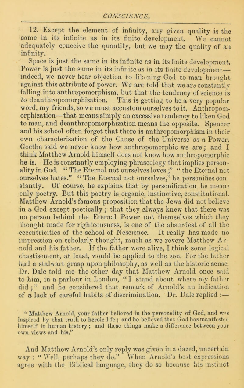 12. Except the element of infinity, any given quality is the same in its infinite as in its finite development. We cannot adequately conceive the quantity, but we may the quality of an infinity. Space is just the same in its infinite as in its finite development. Power is just the same in its infinite as in its finite development— indeed, we never hear objection to likening God to man brought against this attribute of power. We are told that we are constantly falling into anthropomorphism, but that the tendency of science is to deanthropomorphization. This is getting to be a very popular word, my friends, so we must accustom ourselves to it. Anthropom- orphization—that means simply an excessive tendency to liken God to man, and deanthropomorphization means the opposite. Spencer and his school often forget that there is anthropomorphism in their own characterisation of the Cause of the Universe as a Power, Goethe said we never know how anthropomorphic we are; and I think Matthew Arnold himself does not know how anthropomorphic he is. He is constantly employing phraseology that implies person- ality in God. “ The Eternal not ourselves loves “ the Eternal not ourselves hates.” “ The Eternal not ourselves,” he personifies con- stantly. Of course, he explains that by personification he means only poetry. But this poetry is organic, instinctive, constitutional. Matthew Arnold’s famous proposition that the Jews did not believe in a God except poetically; that they always knew that there was no person behind the Eternal Power not themselves which they Ihought made for righteousness, is one of the absurdest of all the eccentricities of the school of Nescience. It really has made no impression on scholarly thought, much as we revere Matthew Ar- nold and his father. If the father were alive, I think some logical chastisement, at least, would be applied to the son. For the father had a stalwart grasp upon philosophy, as well as the historic sense. Dr. Dale told me the other day that Matthew Arnold once said to him, in a parlour in London, “ I stand about where my father did j” and he considered that remark of Arnold’s an indication of a lack of careful habits of discrimination. Dr. Dale replied :— “Matthew Arnold, your father believed in the personality of God, and w-’s inspired by that truth to heroic life ; and he believed that God has manifested himself in human history ; and these things make a difference between your own views and his.” And Matthew Arnold’s only reply was given in a dazed, uncertain way : “ Well, perhaps they do.” When Arnold’s best expressions agree with the Biblical language, they do so because his instinct