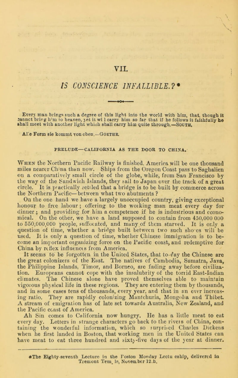 IS CONSCIENCE INFALLIBLE.?• Every man brings such a degree of this light into the world with him, that, though it satmct bring h;m to heaven, jet it wi 1 carry him so far that if he follows it faithfully he shall meet with another light which shall carry him quite through.—SOOTH, Al'.e Form sie kommt von oben.—Goethe. PRELUDE—CALIFORNIA AS THE DOOR TO CHINA. When the Northern Pacific Railway is finished. America will be one thousand miles nearer Clvna than now. Ships from the Oregon Coast pass to Saghalien on a comparatively small circle of the globe, while, from San Francisco by the way of the Sandwich Islands, they tail to Japan over the track of a great circle. It is practically settled that a bridge is to be built by commerce across the Northern Pacific—between what two abutments ? On the one hand we have a largely unoccupied country, giving exceptional honour to free labour; offering to the woiking man meat every day for dinner ; and providing for him a competence if he is industrious and econo- mical. On the other, we have a land supposed to contain from 450,000 000 to 550,000,000 people, suffocated, and many of them starved. It is only a question of time, whether a bridge built between two such sho es will be used. It is only a question of time, whether Chinese immigration is to be- come an important organizing force on the Pacific coast, and redemptive for China by rifiex influences from America. It seems to be forgotten in the United States, that to-day the Chinese are the great colonizers of the East. The natives of Cambodia, Sumatra, Java, the Philippine Islands, Timor, and Borneo, are fading away before civiliza- tion. Europeans cannot cope with the insalubrity of the torrid East-Indian climates. The Chinese alone have proved themselves able to maintain vigorous physical life in these regions. They are entering them by thousands, and in some cases tens of thousands, every year, and that in an ever increas- ing ratio. They are rapidly colonizing Mantchuria, Mongolia and Thibet. A stream of emigration has of late set towards Australia, New Zealand, and the Pacific coast of America. Ah Sin comes to California now hungry. He has a little meat to eat every day. Letters in strange characters go back to the rivets of China, con- taining the wonderful information, which so surprised Charles Dickens when he first landed in Boston, that working men in the United States can have meat to eat three hundred and sixty-five days of the year at dinner. *The Eighty seventh Leeture in the Toston Monday Lectu eship, delivered in Tremont Tem^ le, Noveabcr 12.h.