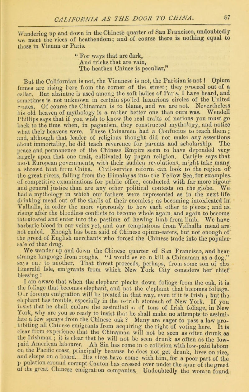 CALIFORNIA AS 7'HE DOOR TO CHINA. 67 Wandering up and down in the Chinese quarter of San Fi ancisco, undoubtedly we meet the vices of heathendom; and of course there is nothing equal to those in Vienna or Paris. “ For ways that are dark, And tricks that are vain, The heathen Chinee is peculiar. But the Californian is not, the Viennese is not, the Parisian is not 1 Opium fumes are rising L'ere fiom the corner of the street ; they proceed out of a cellar. But absintne i3 used among the soft ladies of Par s, I have heard, and sometimes is not unknown in certain spoled luxurious circles of the United Mates. Of course the Chinaman is to blame, and we are not. Nevertheless his old heaven of mythology is a rather better one than ours was. Wendell Phillips says that if you wish to know the real traits of nations you must go back to the time when, in paganism, they constructed mythology, and notice what their heavens were. Tnese Cninamcu had a Confucius to teach them ; and, although that leader of religious thought did not make any assertions about immortality, he did teach reverence for parents and scholarship. The peace and permanence of the Chinese Empire seem to have depended very largely upon that one trait, cultivated by pagan religion. Carlyle says that nio-t European governments, with their sudden revolutions, nrght take many a shrewd hint from China. Civil-service reform can look to the region of' the great rivers, falling from the Himalayas into the Yellow Sea, for examples, of competitive examinations for public office, conducted with far more rigour and general justice than are any other political contests on the globe. We had a mythology in which our fathers were represented as in the next life diinking mead out of the skulls of their enemies; as becoming intoxicated in Valhalla, in order the more vigorously to hew each other to p:eces; and as rising after the bloodless conflicts to become whole again, and again to become intoxicated and enter iuto the pastime of hewing limb from limb. We have barbaric blood in our veins yet, and our temptations from Valhalla mead are not ended. Enough has been said of Chinese opium-eaters, but not enough of the greed of English merchants who forced the Chinese trade into the popular ta'e of that drug. We wander up and down the Chinese quarter of Sin Francisco, and hear strange language from roughs. “I would as som kill a Chinaman as a dog,” sa\s onr to auother. That threat proceeds, perhaps, from some son of the Emerald Isle, em:grants from which New York City considers her chief blcssmg 1 I am aware that when the elephant plucks down foliage from the oak, it is the foliage that becomes elephant, and not the e’ephant that becomes foliage. O'l' foicign emigration will be treated in that way, even if it is Irish ; but tin eh pliant has trouble, especially in the ostrich stomach of New York. If you insist that he shall endure the assimilati m of tons of Irish foliage, in New i ork, why are you so ready to insist that he shall make no attempts to assimi- late a few sprays from the Chinese oak ? Many are eager to pass a law pro- hibiting all Chinese emigrants from acquiring the right of voting here. It is clear from experience that the Chinaman will not be seen as often drunk as the Irishman ; it is clear that he will not be seen drunk as often as the low- paid American labourer. Ah Sin has come in o collision with low-paid labour on the Pacific coast, principally because he docs not get drunk, lives on rice, and sleeps on a board. Ilis vices have come with him, for a poor part of the p pulation around corrupt Canton has crossed over under the spur of the greed of the great Chinese emigration companies. Undoubtedly the women found