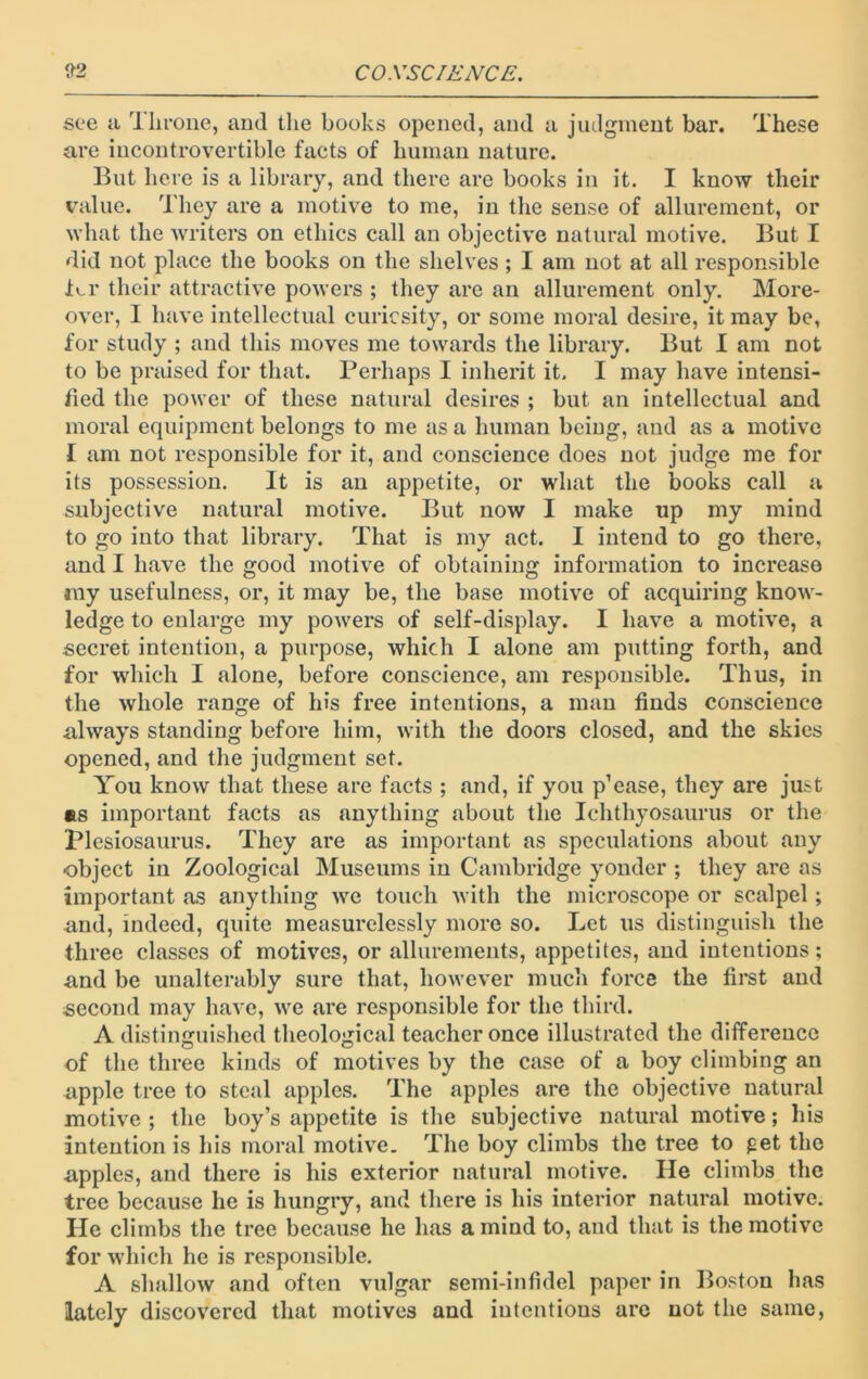 see a Ilirone, and the books opened, and a judgment bar. These are incontrovertible facts of human nature. But here is a library, and there are books in it. I know their value. They are a motive to me, in the sense of allurement, or what the writers on ethics call an objective natural motive. But I did not place the books on the shelves ; I am not at all responsible Br their attractive powers ; they are an allurement only. More- over, I have intellectual curiosity, or some moral desire, it may be, for study ; and this moves me towards the library. But I am not to be praised for that. Perhaps I inherit it. I may have intensi- fied the power of these natural desires ; but an intellectual and moral equipment belongs to me as a human being, and as a motive I am not responsible for it, and conscience does not judge me for its possession. It is an appetite, or what the books call a subjective natural motive. But now I make up my mind to go into that library. That is my act. I intend to go there, and I have the good motive of obtaining information to increase ray usefulness, or, it may be, the base motive of acquiring know- ledge to enlarge my powers of self-display. I have a motive, a secret intention, a purpose, which I alone am putting forth, and for which I alone, before conscience, am responsible. Thus, in the whole range of his free intentions, a man finds conscience always standing before him, with the doors closed, and the skies opened, and the judgment set. You know that these are facts ; and, if you p’ease, they are just as important facts as anything about the Ichthyosaurus or the Plesiosaurus. They are as important as speculations about any object in Zoological Museums in Cambridge yonder ; they are as important as anything we touch with the microscope or scalpel; and, indeed, quite measurelessly more so. Let us distinguish the three classes of motives, or allurements, appetites, and intentions; and be unalterably sure that, however much force the first and second may have, we are responsible for the third. A distinguished theological teacher once illustrated the difference of the three kinds of motives by the case of a boy climbing an apple tree to steal apples. The apples are the objective natural motive; the boy’s appetite is the subjective natural motive; his intention is his moral motive. The boy climbs the tree to get the apples, and there is his exterior natural motive. He climbs the tree because he is hungry, and there is his interior natural motive. He climbs the tree because he has a mind to, and that is the motive for which he is responsible. A shallow and often vulgar semi-infidel paper in Boston has lately discovered that motives and intentions are not the same,