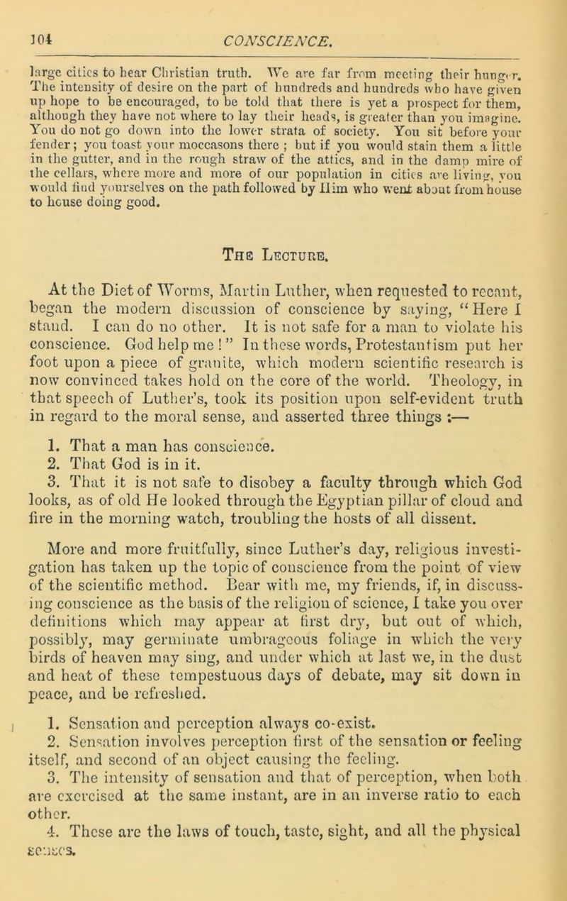 large cities to bear Christian truth. We are far from meeting their hunger. The intensity of desire on the part of hundreds and hundreds who have given up hope to be encouraged, to be told that there is yet a prospect for them, although they have not where to lay their heads, is greater than you imagine. You do not go down into the lower strata of society. You sit before your fender; you toast your moccasons there ; but if you would stain them a little in the gutter, and in the rough straw of the attics, and in the damp mire of the cellars, where more and more of our population in cities are living, vou would find yourselves on the path followed by Him who went about from house to house doing good. The Lecture. At the Diet of Worms, Martin Luther, when requested to recant, began the modern discussion of conscience by saying, “Here I stand. I can do no other. It is not safe for a man to violate his conscience. God help me!” In these words, Protestantism put her foot upon a piece of granite, which modern scientific research is now convinced takes hold on the core of the world. Theology, in that speech of Luther’s, took its position upon self-evident truth in regard to the moral sense, and asserted three things ;— 1. That a man has conscience. 2. That God is in it. 3. That it is not safe to disobey a faculty through which God looks, as of old He looked through the Egyptian pillar of cloud and fire in the morning watch, troubling the hosts of all dissent. More and more fruitfully, since Luther’s day, religious investi- gation has taken up the topic of conscience from the poiut of view of the scientific method. Bear with me, my friends, if, in discuss- ing conscience as the basis of the religion of science, I take you over definitions which may appear at first dry, but out of which, possibly, may germinate umbrageous foliage in which the very birds of heaven may sing, and under which at last we, in the dust and heat of these tempestuous days of debate, may sit down in peace, and be refreshed. 1. Sensation and perception always co-exist. 2. Sensation involves perception first of the sensation or feeling itself, and second of an object causing the feeling. 3. The intensity of sensation and that of perception, when both are exercised at the same instant, are in an inverse ratio to each other. 4. These are the laws of touch, taste, sight, and all the physical senses.