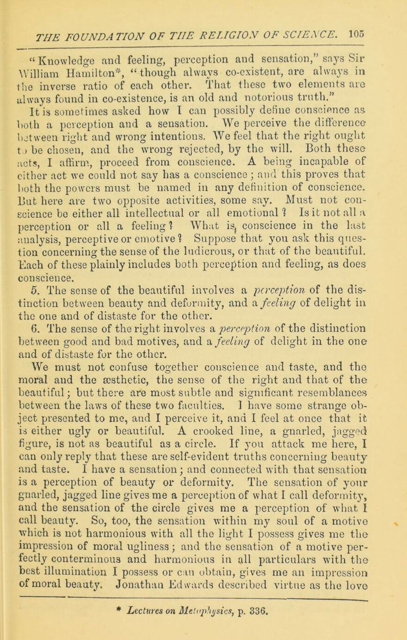 “ Knowledge and feeling, perception and sensation,” says Sir William Hamilton*, “though always co-existent, are always in the inverse ratio of each other. That these two elements are always found in co-existence, is an old and notorious truth.” It is sometimes asked how I can possibly define conscience as both a perception and a sensation. We perceive the difference between right and wrong intentions. We feel that the right ought tj be chosen, and the wrong rejected, by the will. Both these acts, I affirm, proceed from conscience. A being incapable of cither act we could not say has a conscience; and this proves that both the powers must be named in any definition of conscience. But here are two opposite activities, some say. Must not con- science be either all intellectual or all emotional ? Is it not all a perception or all a feeling! What isf conscience in the last analysis, perceptive or emotive 1 Suppose that yon ask this ques- tion concerning the sense of the ludicrous, or that of the beautiful. Each of these plainly includes both perception and feeling, as does conscience. 5. The sense of the beautiful involves a perception of the dis- tinction between beauty and deformity, and a feeling of delight in the one and of distaste for the other. 6. The sense of the right involves a perception of the distinction between good and bad motives, and a feeling of delight in the one and of distaste for the other. We must not confuse together conscience and taste, and the moral and the msthetic, the sense of the right and that of the beautiful; but there are most subtle and significant resemblances between the laws of these two faculties. I have some strange ob- ject presented to me, and I perceive it, and I feel at once that it is either ugly or beautiful. A crooked line, a gnarled, jagged figure, is not as beautiful as a circle. If you attack me here, I can only reply that these are self-evident truths concerning beauty and taste. I have a sensation; and connected with that sensation is a perception of beauty or deformity. The sensation of your gnarled, jagged line gives me a perception of what I call deformity, and the sensation of the circle gives me a perception of what I call beauty. So, too, the sensation within my soul of a motive which is not harmonious with all the light I possess gives me the impression of moral ugliness; and the sensation of a motive per- fectly conterminous and harmonious in all particulars with the best illumination I possess or can obtain, gives me an impression of moral beauty. Jonathan Edwards described virtue as the love * Lectures on Metaphysics, p. 336.
