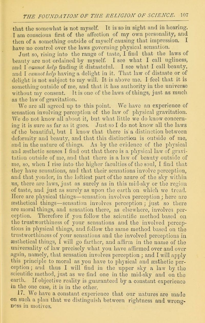 that the somewhat is not myself. It is so in sight and in hearing. I am conscious first of the affection of my own personality, and then of a something outside of myself causing that impression. I have no control over the laws governing physical sensation. Just so, rising into the range of taste, I find that the laws of beauty are not ordained by myself. I see what I call ugliness, and I cannot help finding it distasteful. I see what I call beauty, and I cannot help having a delight in it. That law of distaste or of delight is not subject to my will. It is above me. I feel that it is something outside of me, and that it has authority in the universe without my consent. It is one of the laws of things, just as much as the law of gravitation. We are all agreed up to this point. We have an experience of sensation involving perception of the law of physical gravitation. We do not know all about it, but what little we do know concern- ing it is sure as far as it goes. Just so I do not know all the laws of the beautiful, but I know that there is a distinction between deformity and beauty, and that this distinction is outside of me, and in the nature of things. As by the evidence of the physical and aesthetic senses I find out that there is a physical law of gravi- tation outside of me, and that there is a law of beauty outside of me, so, when I rise into the higher faculties of the soul, I find that they have sensations, and that their sensations involve perception, and that yonder, in the loftiest part of the azure of the sky within us, there are laws, just as surely as in this mid-sky or the region of taste, and just as surely as upon the earth on which we tread. Here are physical things—sensation involves perception ; here are resthetical things—sensation involves perception ; just so there are moral things, and sensation there, as elsewhere, involves per- ception. Therefore if you follow the scientific method based on the trustworthiness of your sensations and the involved percep- tions in physical things, and follow the same method based on the trustworthiness of your sensations and the involved perceptions in testhetical things, I will go farther, and affirm in the name of the universality of law precisely what you have affirmed over and over again, namely, that sensation involves perception ; and I will apply this principle to moral as you have to physical and aesthetic per- ception ; and thus I will find in the upper sky a law by the scientific method, just as we find one in the mid-sky and on the earth. If objective reality is guaranteed by a constant experience in the one case, it is in the other. 17. We have a constant experience that our natures are made on such a plan that we distinguish between rightness and wrong- ness in motives.