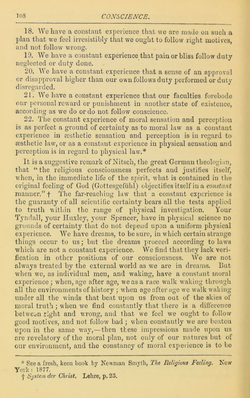 18. We have a constant experience that we are made on such a plan that we feel irresistibly that we ought to follow right motives, and not follow wrong. 19. We have a constant experience that pain or bliss follow duty neglected or duty done. 20. We have a constant experience that a sense of an approval or disapproval higher than our own follows duty performed or duty disregarded. 21. We have a constant experience that our faculties forebode our personal reward or punishment in another state of existence, according as we do or do not follow conscience. 22. The constant experience of moral sensation and perception is as perfect a ground of certainty as to moral law as a constant experience in aesthetic sensation and perception is in regard to resthetic law, or as a constant experience in physical sensation and perception is in regard to physical law.* It is a suggestive remark of Nitsch, the great German theologian, that “the religious consciousness perfects and justifies itself, when, in the immediate life of the spirit, what is contained in the original feeling of God (Gottesgefuhl) objectifies itself in a constant manner.” f The far-reaching law that a constant experience is the guaranty of all scientific certainty bears all the tests applied to truth within the range of physical investigation. Your Tyndall, your Huxley, your Spencer, have in physical science no grounds of certainty that do not depend upon a uniform physical experience. We have dreams, to be sure, in which certain strange things occur to us; but the dreams proceed according to laws which are not a constant experience. We find that they lack veri- fication in other positions of our consciousness. We are not always treated by the external world as we are in dreams. But when we, as individual men, and waking, have a constant moral experience; when, age after age, we as a race walk waking through all the environments of history ; when age after age wc walk waking- under all the winds that beat upon us from out of the skies of moral truth ; when wre find constantly that there is a difference between right and wrong, and that we feel xve ought to follow good motives, and not follow bad ; when constantly we are beaten upon in the same way,—then these impressions made upon us are revelatory of the moral plan, not only of our natures but of our environment, and the constancy of moral experience is to be * See a fresh, keen book by Newman Smyth, The Religious Feeling. New York: 1877. System der Christ. Lehre, p. 25.