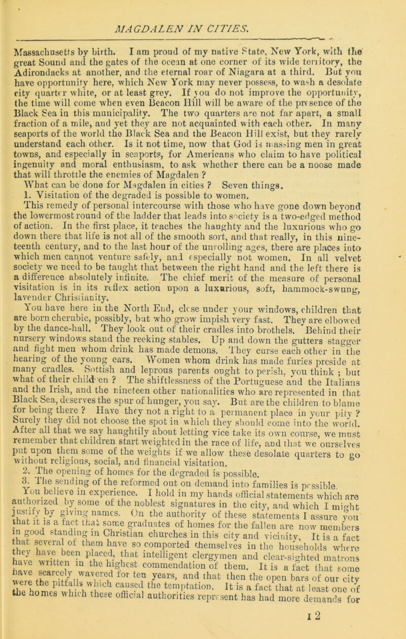 MAGDALEN IN CITIES. Massachusetts by birth. I am proud of my native State, New York, with the great Sound and the gates of the ocean at one corner of its wide territory, the Adirondacks at another, and the eternal roar of Niagara at a third. But you have opportunity here, which New York may never possess, to waffi a desolate city quarter white, or at least grey. If jou do not improve the opportunity, the time will come when even Beacon Ilill will be aware of the presence of the Black Sea in this municipality. The two quarters are not far apart, a small fraction of a mile, and yet they are not acquainted with each other. In many seaports of the world the Black Sea and the Beacon Hill exist, but they rarely understand each other. Is it not time, now that God is masking men in great towns, and especially in seaports, for Americans who claim to have political ingenuity and moral enthusiasm, to ask whether there can be a noose made that will throttle the enemies of Magdalen ? What can be done for Migdalen in cities ? Seven things. 1. Visitation of the degraded is possible to women. This remedy of personal intercourse with those who have gone down beyond the lowermost round of the ladder that leads into society is a two-edged method of action. In the first place, it teaches the haughty and the luxurious who go down there that life is not all of the smooth sort, and that really, in this nine- teenth century, and to the last hour of the unrolling ages, there are places into which men cannot venture safely, and especially not women. In all velvet society we need to be taught that between the right hand and the left there is a difference absolutely infinite. The chief merit of the measure of personal visitation is in its reflex action upon a luxurious, soft, hammock-swung, lavender Christianity. You have here iu the North End, close under your windows, children that are born cherubic, possibly, but who p-ow impish very fast. They are elbowed by the dance-hall. They look out of their cradles into brothels. Behind their nursery windows stand the reeking stables. Up and down the gutters stagger and fight men whom drink has made demons. They curse each other in the hearing of the young ears. Women whom drink has made furies preside at many cradles. Sottish and leprous parents ought to perish, you think ; but what of their child en ? The shiftlessness of the Portuguese and the Italians and the Irish, and the nineteen other nationalities who are represented in that Black Sea, deserves the spur of hunger, you say. But are the children to blame for being there ? Have they not a right to a permanent place in your pity ? Surely they did not choose the spot in which they should come into the world. After all that we say haughtily about letting vice take its own course, we must remember that children start weighted in the race of life, and that we ourselves put upon them some of the weights if we allow these desolate quarters to go without religious, social, and financial visitation. 2. The opening of homes for the degraded is possible. 3. The sending of the reformed out on demand into families is possible You believe in experience. I hold in my hands official statements which are authorized by some of the noblest signatures in the city, and which I might justify by giving names. On the authority of these statements I assure you that it is a fact that some graduates of homes for the fallen are now members in good standing in Christian churches in this city and vicinity. It is a fact that several of them have so comported themselves in the households where ley have been placed, that intelligent clergymen and clear-sighted matrons have written in the highest commendation of them. It is a fact that some rlCarC-trynWaVieVCu ±0r tCQ yea1'3’ and thafc tllcn the open bars of our city tfiJhomes' vhkVthpCp CT'{\ th® ten?Ptation- ^ is a fact that at least one of the homes which these official authorities represent has had more demands for