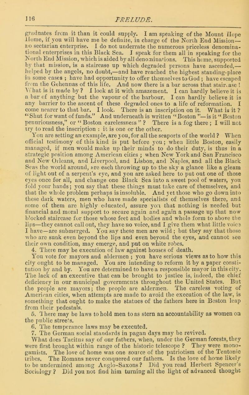 graduates from it than it could supply. I am speaking of the Mount Hope Home, if you will have me be definite, in charge of the North End Mission— i.o sectarian enterprise. I do not underrate the numerous priceless denomina- tional enterprises in this Black Sea. I speak for them all in speaking for the North End Mission, which is aided by all denominations. This home, supported by that mission, is a staircase up which degraded persons have ascended,— helped by the angels, no doubt,—and have reached the highest standing-place in some cases ; have had opportunity to offer themselves to God ; have escaped fi'°m the Gehennas of this life. And now there is a bar across that staircase I Y> hat is it made by ? I look at it with amazement. I can hardly believe it is a bar of anything but the vapour of the harbour. I can hardly believe it is any barrier to the ascent of these degraded ones to a life of reformation. I come nearer to that bar. I look. There is an inscription on it. What is it ? “ Shut for want of funds.” And underneath is written “ Boston ”—is it “ Boston penuriousness,” or “ Boston carelessness ” ? There is a fog there ; I will not try to read the inscription : it is one or the other. You are setting an example, are you, for all the seaports of the world ? When official testimony of this kind is put before you; when little Boston, easily managed, if men would make up their minds to do their duty, is thus in a strategic position among American cities ; when New York and San Francisco and New Orleans, and Liverpool, and Lisbon, and Naples, and all the Black Seas the world around, are each throwing up to the sky a glance like a gleam of light out of a serpent’s eye, and you are asked here to put out one of those eyes once for all, and change one Black Sea into a sweet pool of waters, you fold your hands; you say that these things must take care of themselves, and that the whole problem perhaps is insoluble. And yet those who go down into these dark waters, men who have made specialists of themselves there, and some of them arc highly educated, assure you that nothing is needed but financial and moral support to secure again and again a passage up that now blocked staircase for those whose feet and bodies and whole form to abore the lips—they cannot call out, they have no voice, and I give them what little voice I have—are submerged. You say these men are wild ; but they say that those who are sunk even beyond the lips and even beyond the eyes, and cannot see their own condition, may emerge, and put on white robes. 4. There may be execution of law against houses of death. You vote for mayors and aldermen ; you have serious view’s as to how this city ought to be managed. You are intending to reform it by a paper consti- tution by and by. You are determined to have a responsible mayor in this city. The lack of an executive that can be brought to justice is, indeed, the chief deficiency in our municipal governments throughout the United States. But fhe people are mayors; the people are aldermen. The careless voting of American cities, when attempts are made to avoid the execution of the law, is something that ought to make the statues of the fathers here in Boston leap from their pedestals. 5. rl here may be laws to hold men to as stern an accountability as women oa the public stree's. 6. The temperance laws may be executed. 7. The German social standards in pagan days may be revived. What does Tacitus say of our fathers, when, under the German forests, they were first brought within range of the historic telescope ? They v’erc mono- gamists. The love of home was one source of the patriotism of the Teutonic tribes. The Romans never conquered our fathers. Is the love of home likely to be undermined among Anglo-Saxons ? Did you read Herbert Spencer’s Sociology ? Did you not find him turning all the light of advanced thought