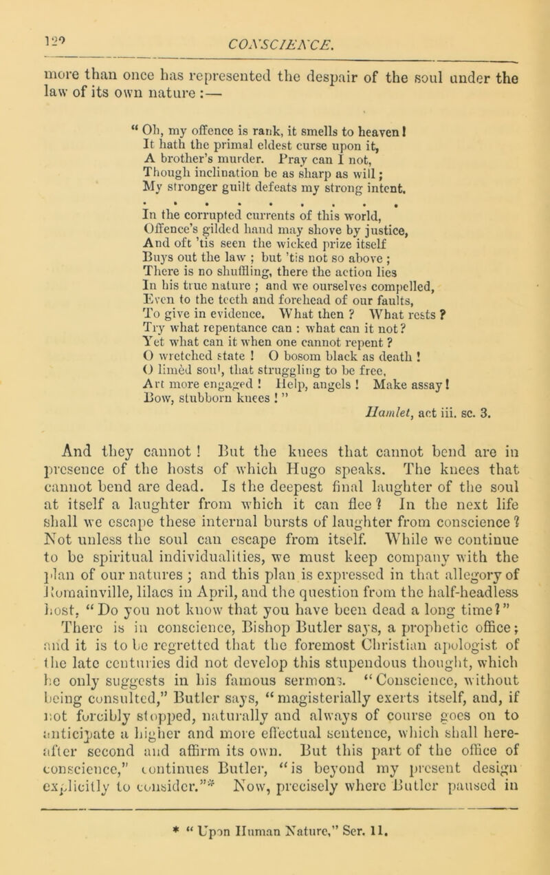 lL)0 more than once has represented the despair of the soul under the law of its own nature :— “ Oh, my offence is rank, it smells to heaven 1 It hath the primal eldest curse upon it, A brother’s murder. Pray can I not, Though inclination be as sharp as will; My stronger guilt defeats my strong intent. • • • •••••* In the corrupted currents of this world, Offence’s gilded hand may shove by justice, And oft ’tis seen the wicked prize itself Buys out the law ; but ’tis not so above ; There is no shuffling, there the action lies In his true nature ; and we ourselves compelled, Even to the teeth and forehead of our faults, To give in evidence. What then ? What rests ? Try what repentance can : what can it not? Yet what can it when one cannot repent ? O wretched state ! O bosom black as death ! O limed sou', that struggling to be free, Art more engaged ! Help, angels ! Make assay! Bow, stubborn knees ! ” Hamlet, act iii. sc. 3. And they cannot ! But the knees that cannot bend are in presence of the hosts of which Hugo speaks. The knees that cannot bend are dead. Is the deepest final laughter of the soul at itself a laughter from which it can flee ? In the next life shall we escape these internal bursts of laughter from conscience ? Not unless the soul can escape from itself. While we continue to be spiritual individualities, we must keep company with the plan of our natures ; and this plan is expressed in that allegory of Uomainville, lilacs in April, and the question from the half-headless host. “Do you not know that you have been dead a long time?” There is in conscience, Bishop Butler says, a prophetic office; and it is to be regretted that the foremost Christian apologist of the late centuries did not develop this stupendous thought, which he only suggests in his famous sermons. “Conscience, without being consulted,” Butler says, “ magisterially exerts itself, and, if not forcibly slopped, naturally and always of course goes on to anticipate a higher and more effectual sentence, which shall here- after second and affirm its own. But this part of the office of conscience,” continues Butler, “is beyond my present design explicitly to consider.”* Now, precisely where Butler paused in