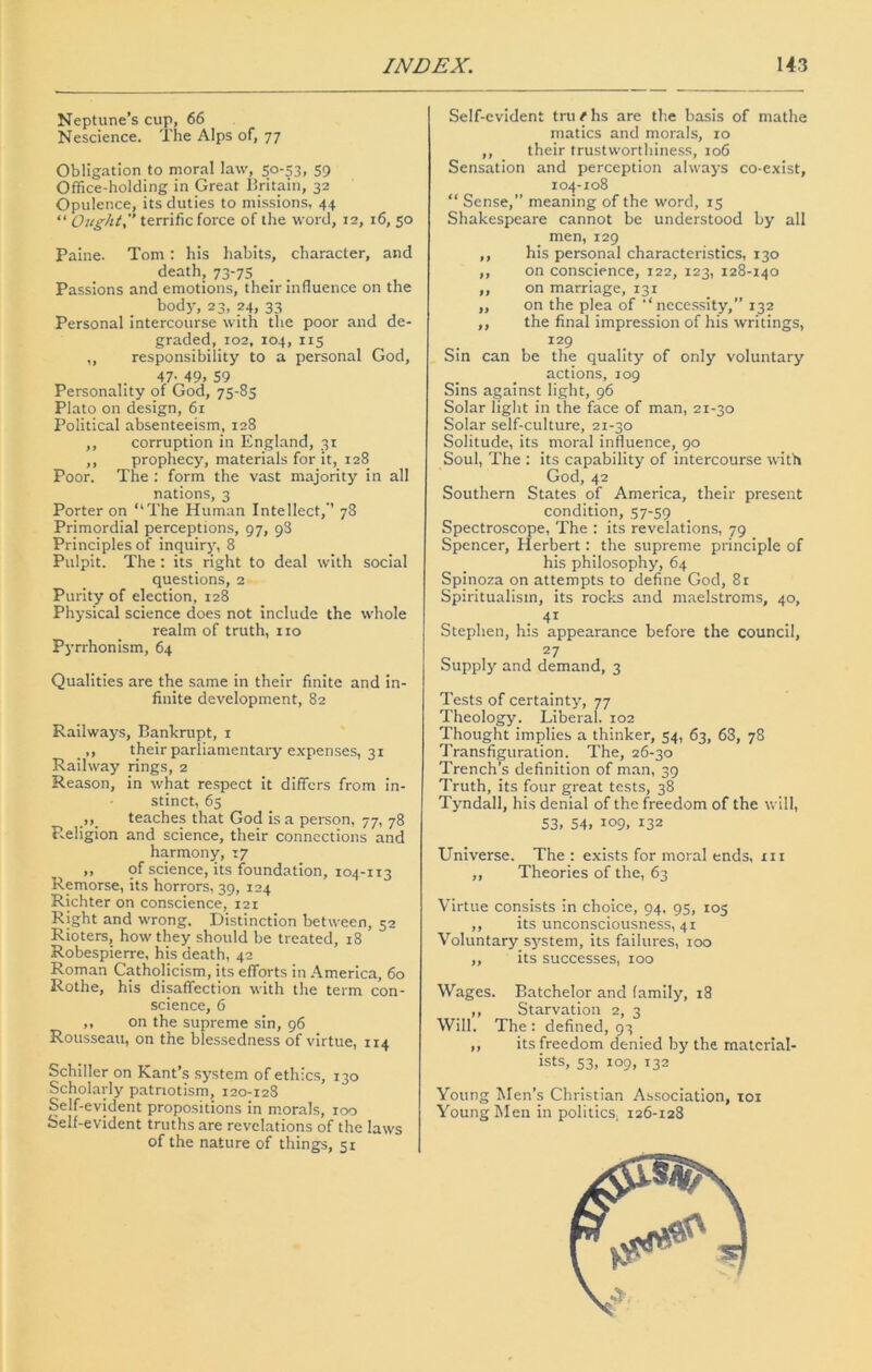 Neptune’s cup, 66 Nescience. The Alps of, 77 Obligation to moral law, 50-53, 59 Office-holding in Great Britain, 32 Opulence, its duties to missions, 44 “ Ought. terrific force of the word, 12, 16, 50 Paine. Tom : his habits, character, and death, 73-75 _ Passions and emotions, their influence on the body, 23, 24, 33 Personal intercourse with the poor and de- graded, 102, 104, 115 „ responsibility to a personal God, 47- 49, 59 Personality of God, 75-85 Plato on design, 6r Political absenteeism, 128 ,, corruption in England, 31 ,, prophecy, materials for it, 128 Poor. The : form the vast majority in all nations, 3 Porter on “The Human Intellect,-’ 78 Primordial perceptions, 97, 98 Principles of inquiry, 8 Pulpit. The : its right to deal with social questions, 2 Purity of election, 128 Physical science does not include the whole realm of truth, no Pyrrhonism, 64 Qualities are the same in their finite and in- finite development, 82 Railways, Bankrupt, 1 ,, their parliamentary expenses, 31 Railway rings, 2 Reason, in what respect it differs from in- stinct, 65 teaches that God is a person, 77, 78 Religion and science, their connections and harmony, 17 ,, of science, its foundation, 104-113 Remorse, its horrors, 39, 124 Richter on conscience, 121 Right and wrong. Distinction between, 52 Rioters, how they should be treated, 18 Robespierre, his death, 42 Roman Catholicism, its efforts in America, 60 Rothe, his disaffection with the term con- science, 6 ,, on the supreme sin, 96 Rousseau, on the blessedness of virtue, 114 Schiller on Kant’s system of ethics, 130 Scholarly patriotism, 120-128 Self-evident propositions in morals, 100 Self-evident truths are revelations of the laws of the nature of things, 51 Self-evident tru t hs are the basis of mathe matics and morals, 10 ,, their trustworthiness, 106 Sensation and perception always co-exist, 104-108 “ Sense,” meaning of the word, 15 Shakespeare cannot be understood by all men, 129 ,, his personal characteristics, 130 ,, on conscience, 122, 123, 128-140 ,, on marriage, 131 ,, on the plea of '‘necessity,” 132 ,, the final impression of his writings, 129 Sin can be the quality of only voluntary actions, 109 Sins against light, 96 Solar light in the face of man, 21-30 Solar self-culture, 21-30 Solitude, its moral influence, 90 Soul, The : its capability of intercourse with God, 42 Southern States of America, their present condition, 57-59 Spectroscope, The : its revelations, 79 Spencer, Herbert: the supreme principle of his philosophy, 64 Spinoza on attempts to define God, 81 Spiritualism, its rocks and maelstroms, 40, Stephen, his appearance before the council, 27 Supply and demand, 3 Tests of certainty, 77 Theology. Liberal. 102 Thought implies a thinker, 54, 63, 63, 78 Transfiguration. The, 26-30 Trench’s definition of man, 39 Truth, its four great tests, 38 Tyndall, his denial of the freedom of the will, 53, 54, 109, 132 Universe. The : exists for moral ends, xii ,, Theories of the, 63 Virtue consists in choice, 94. 95, 105 ,, its unconsciousness, 41 Voluntary system, its failures, 100 ,, its successes, 100 Wages. Batchelor and family, 18 ,, Starvation 2, 3 Will. The : defined, 93 ,, its freedom denied by the material- ists, 53, 109, 132 Young Men’s Christian Association, 101 Young Men in politics; 126-128