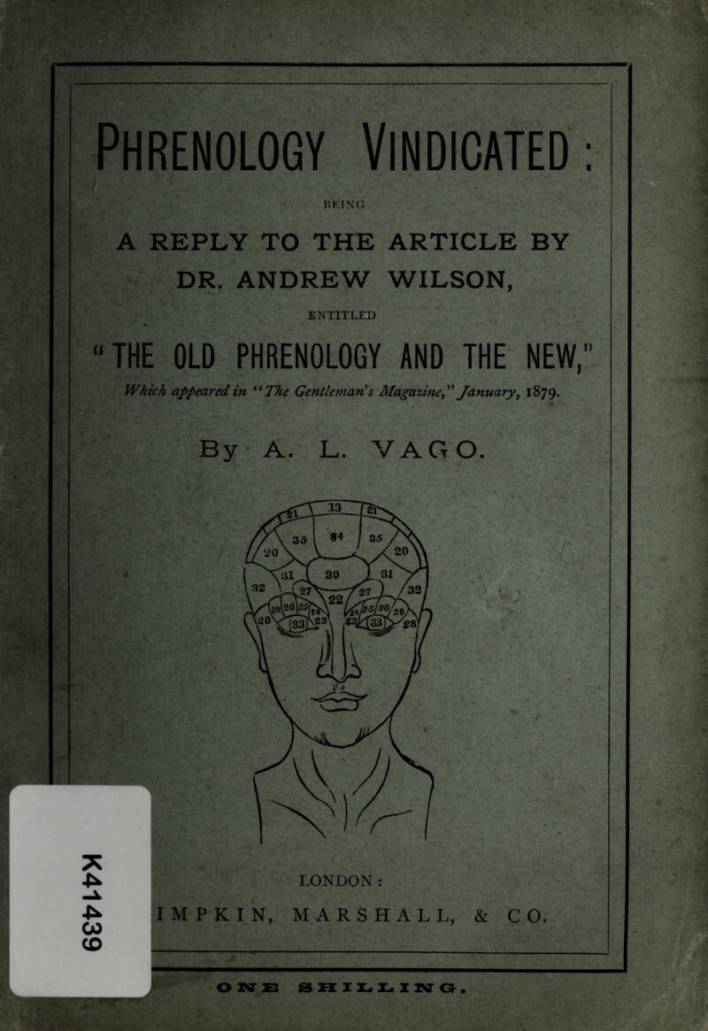 K41439 Phrenology Vindicated: BRING A REPLY TO THE ARTICLE BY DR. ANDREW WILSON, ENTITLED “THE OLD PHRENOLOGY AND THE NEW,” Which appeared in “The Gentleman's Magazine” January, 1879. By A. L. VAGO. IMPKIN, MARSHALL, & CO. ONE SHILLING.