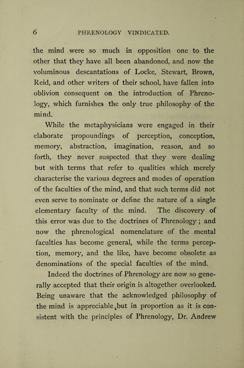 the mind were so much in opposition one to the other that they have all been abandoned, and now the voluminous descantations of Locke, Stewart, Brown, Reid, and other writers of their school, have fallen into oblivion consequent on the introduction of Phreno- logy, which furnishes the only true philosophy of the mind. While the metaphysicians were engaged in their elaborate propoundings of perception, conception, memory, abstraction, imagination, reason, and so forth, they never suspected that they were dealing but with terms that refer to qualities which merely characterise the various degrees and modes of operation of the faculties of the mind, and that such terms did not even serve to nominate or define the nature of a single elementary faculty of the mind. The discovery of this error was due to the doctrines of Phrenology; and now the phrenological nomenclature of the mental faculties has become general, while the terms percep- tion, memory, and the like, have become obsolete as denominations of the special faculties of the mind. Indeed the doctrines of Phrenology are now so gene- rally accepted that their origin is altogether overlooked. Being unaware that the acknowledged philosophy of the mind is appreciable tbut in proportion as it is con- sistent with the principles of Phrenology, Dr. Andrew