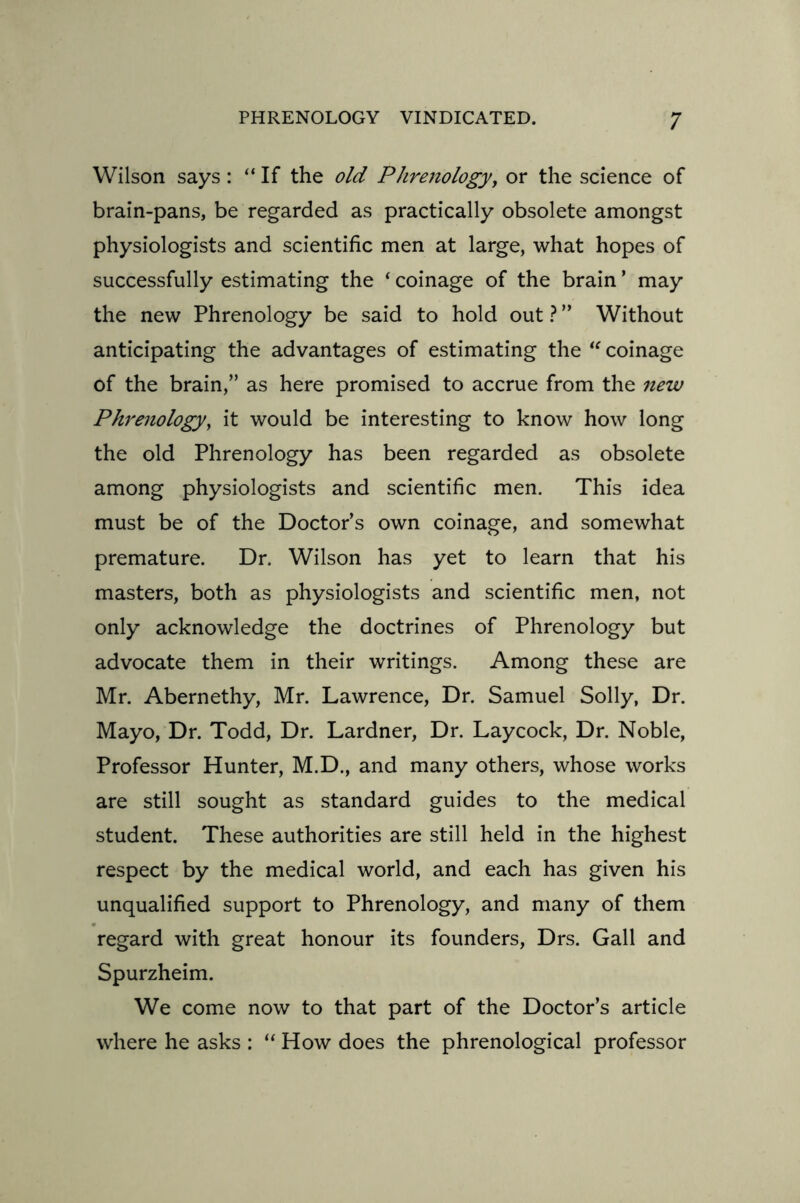 Wilson says : “ If the old Phrenology, or the science of brain-pans, be regarded as practically obsolete amongst physiologists and scientific men at large, what hopes of successfully estimating the ‘ coinage of the brain ’ may the new Phrenology be said to hold out ? ” Without anticipating the advantages of estimating the “ coinage of the brain,” as here promised to accrue from the new Phrenology, it would be interesting to know how long the old Phrenology has been regarded as obsolete among physiologists and scientific men. This idea must be of the Doctor’s own coinage, and somewhat premature. Dr. Wilson has yet to learn that his masters, both as physiologists and scientific men, not only acknowledge the doctrines of Phrenology but advocate them in their writings. Among these are Mr. Abernethy, Mr. Lawrence, Dr. Samuel Solly, Dr. Mayo, Dr. Todd, Dr. Lardner, Dr. Laycock, Dr. Noble, Professor Hunter, M.D., and many others, whose works are still sought as standard guides to the medical student. These authorities are still held in the highest respect by the medical world, and each has given his unqualified support to Phrenology, and many of them regard with great honour its founders, Drs. Gall and Spurzheim. We come now to that part of the Doctor’s article where he asks : “ How does the phrenological professor