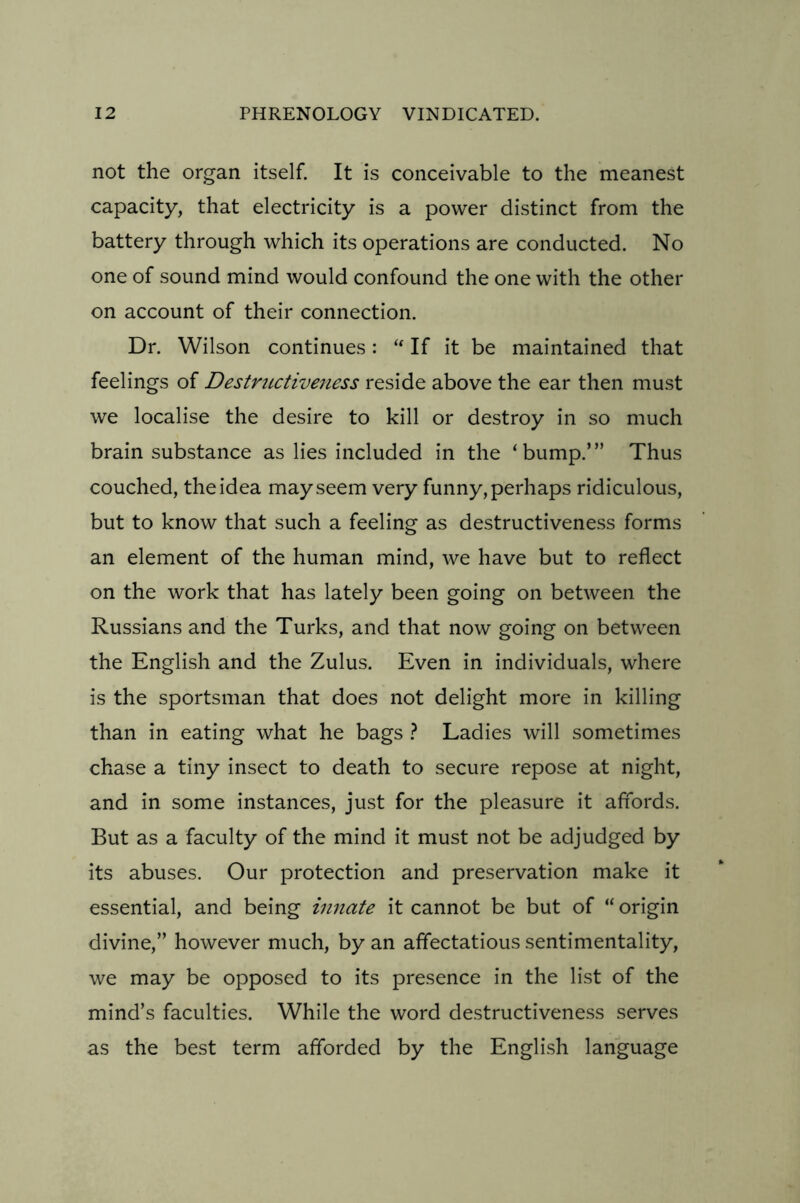 not the organ itself. It is conceivable to the meanest capacity, that electricity is a power distinct from the battery through which its operations are conducted. No one of sound mind would confound the one with the other on account of their connection. Dr. Wilson continues: “ If it be maintained that feelings of Destructiveness reside above the ear then must we localise the desire to kill or destroy in so much brain substance as lies included in the ‘bump.’” Thus couched, the idea may seem very funny, perhaps ridiculous, but to know that such a feeling as destructiveness forms an element of the human mind, we have but to reflect on the work that has lately been going on between the Russians and the Turks, and that now going on between the English and the Zulus. Even in individuals, where is the sportsman that does not delight more in killing than in eating what he bags ? Ladies will sometimes chase a tiny insect to death to secure repose at night, and in some instances, just for the pleasure it affords. But as a faculty of the mind it must not be adjudged by its abuses. Our protection and preservation make it essential, and being innate it cannot be but of “ origin divine,” however much, by an affectatious sentimentality, we may be opposed to its presence in the list of the mind’s faculties. While the word destructiveness serves as the best term afforded by the English language