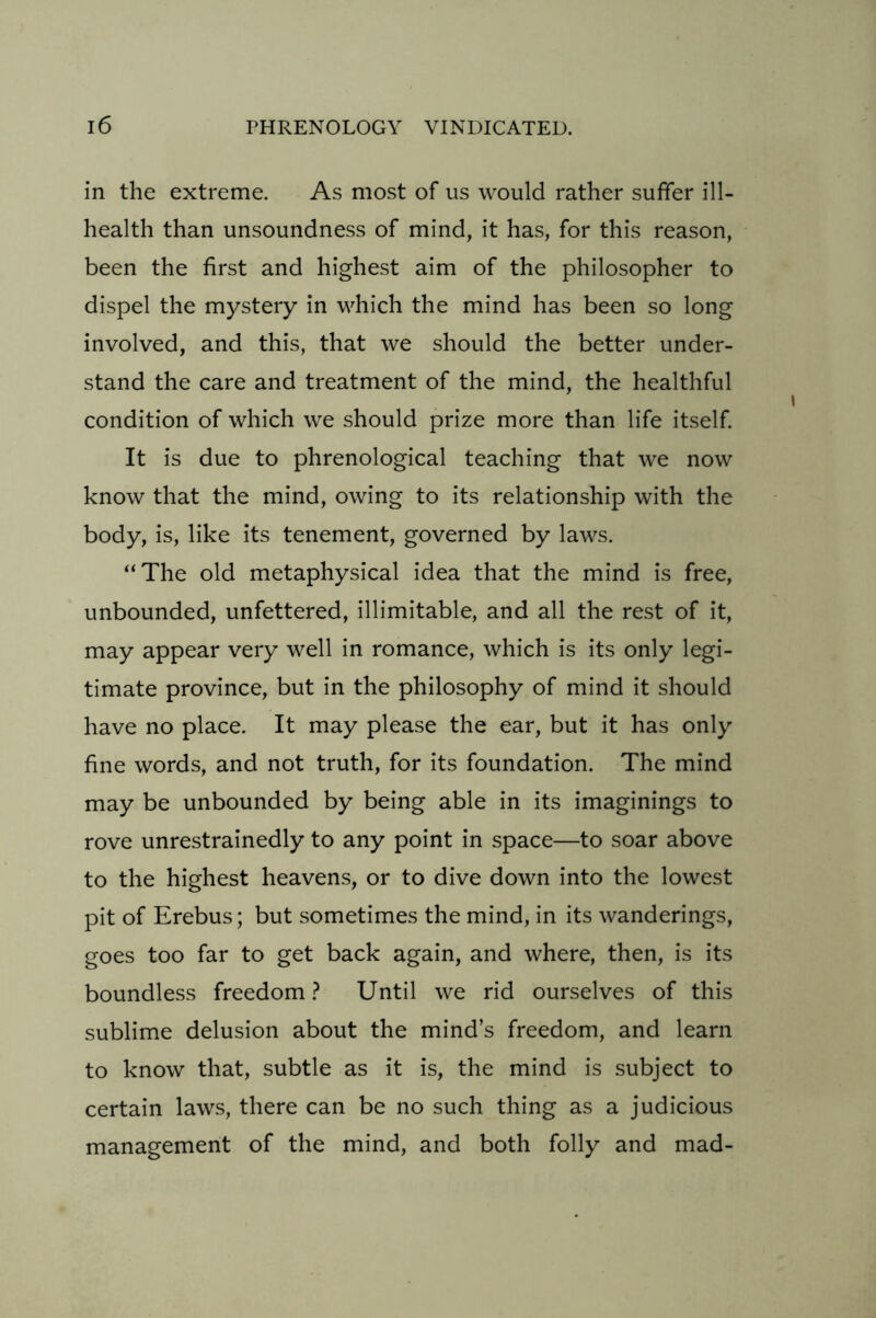 in the extreme. As most of us would rather suffer ill- health than unsoundness of mind, it has, for this reason, been the first and highest aim of the philosopher to dispel the mystery in which the mind has been so long involved, and this, that we should the better under- stand the care and treatment of the mind, the healthful condition of which we should prize more than life itself. It is due to phrenological teaching that we now know that the mind, owing to its relationship with the body, is, like its tenement, governed by laws. “The old metaphysical idea that the mind is free, unbounded, unfettered, illimitable, and all the rest of it, may appear very well in romance, which is its only legi- timate province, but in the philosophy of mind it should have no place. It may please the ear, but it has only fine words, and not truth, for its foundation. The mind may be unbounded by being able in its imaginings to rove unrestrainedly to any point in space—to soar above to the highest heavens, or to dive down into the lowest pit of Erebus; but sometimes the mind, in its wanderings, goes too far to get back again, and where, then, is its boundless freedom ? Until we rid ourselves of this sublime delusion about the mind’s freedom, and learn to know that, subtle as it is, the mind is subject to certain laws, there can be no such thing as a judicious management of the mind, and both folly and mad-