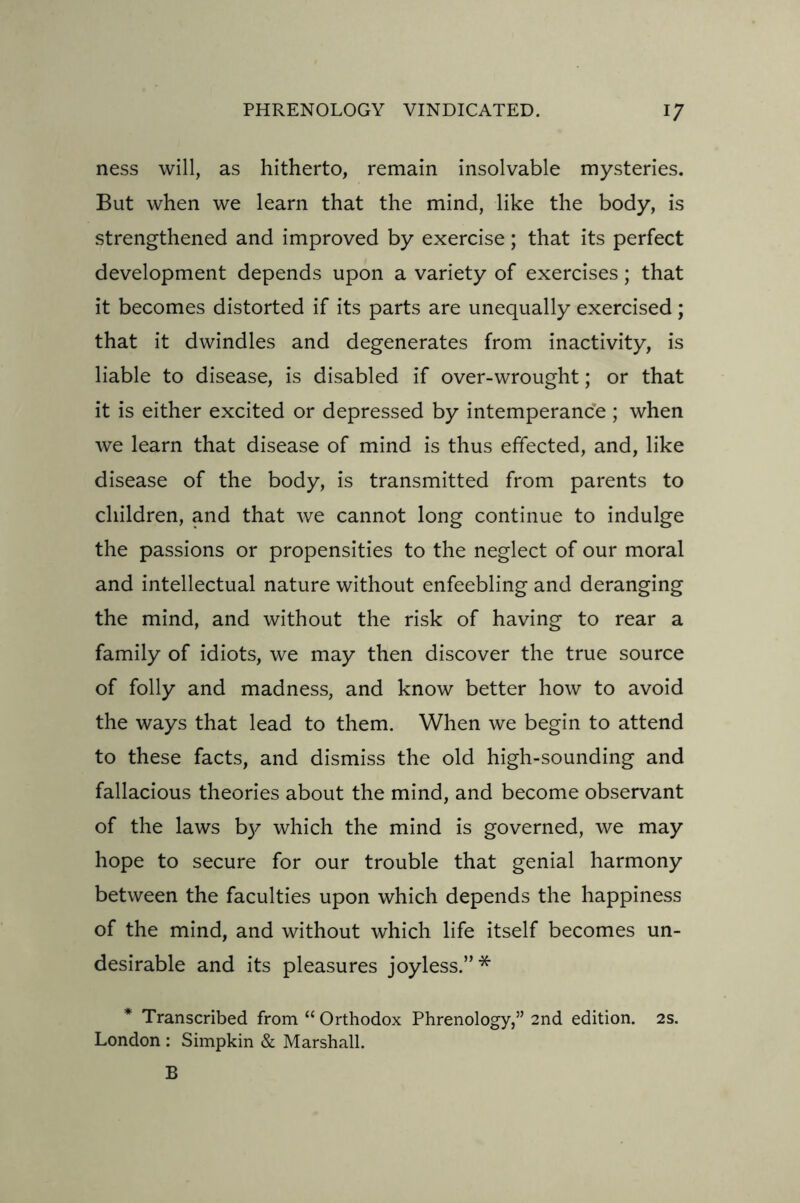 ness will, as hitherto, remain insolvable mysteries. But when we learn that the mind, like the body, is strengthened and improved by exercise; that its perfect development depends upon a variety of exercises; that it becomes distorted if its parts are unequally exercised; that it dwindles and degenerates from inactivity, is liable to disease, is disabled if over-wrought; or that it is either excited or depressed by intemperance; when we learn that disease of mind is thus effected, and, like disease of the body, is transmitted from parents to children, and that we cannot long continue to indulge the passions or propensities to the neglect of our moral and intellectual nature without enfeebling and deranging the mind, and without the risk of having to rear a family of idiots, we may then discover the true source of folly and madness, and know better how to avoid the ways that lead to them. When we begin to attend to these facts, and dismiss the old high-sounding and fallacious theories about the mind, and become observant of the laws by which the mind is governed, we may hope to secure for our trouble that genial harmony between the faculties upon which depends the happiness of the mind, and without which life itself becomes un- desirable and its pleasures joyless.”* * Transcribed from “ Orthodox Phrenology,” 2nd edition. 2s. London : Simpkin & Marshall. B