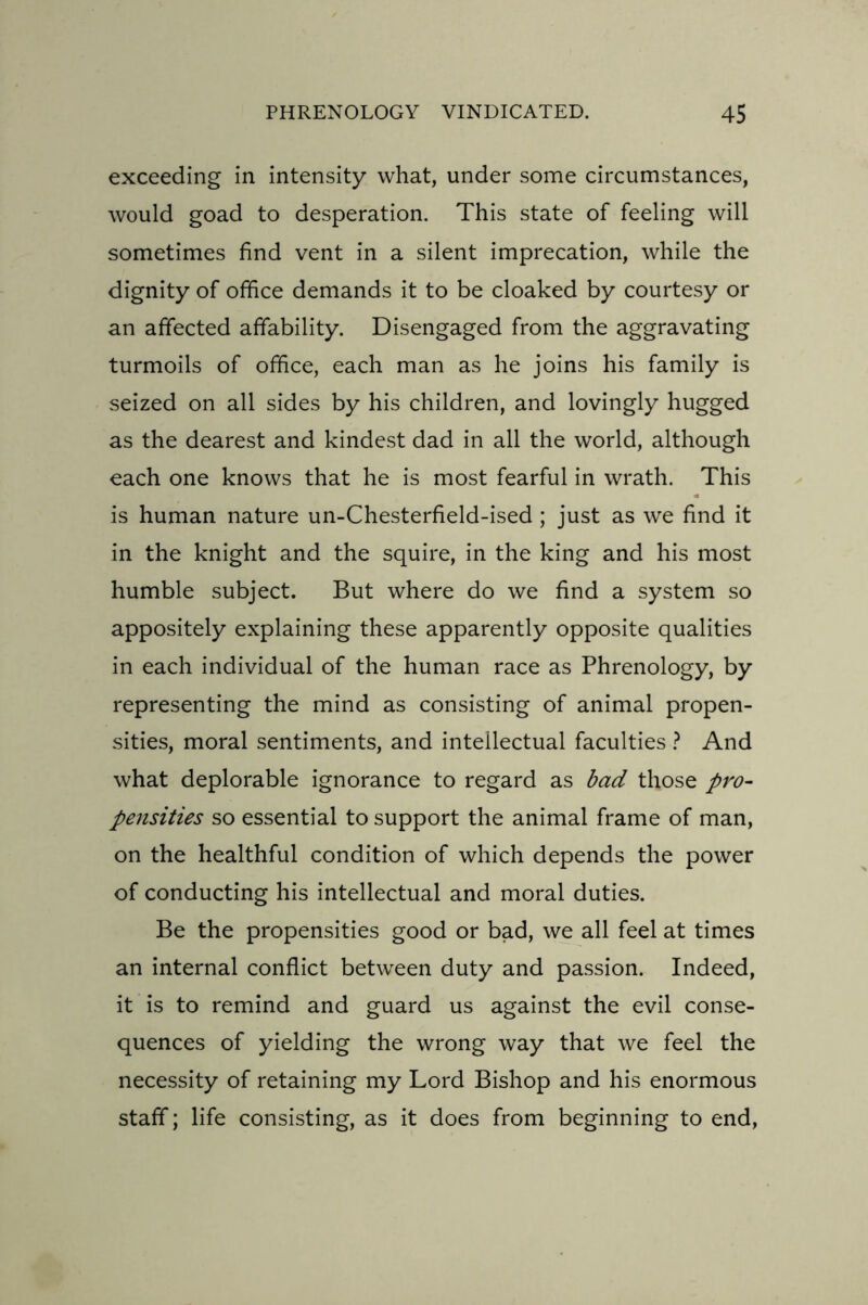 exceeding in intensity what, under some circumstances, would goad to desperation. This state of feeling will sometimes find vent in a silent imprecation, while the dignity of office demands it to be cloaked by courtesy or an affected affability. Disengaged from the aggravating turmoils of office, each man as he joins his family is seized on all sides by his children, and lovingly hugged as the dearest and kindest dad in all the world, although each one knows that he is most fearful in wrath. This is human nature un-Chesterfield-ised ; just as we find it in the knight and the squire, in the king and his most humble subject. But where do we find a system so appositely explaining these apparently opposite qualities in each individual of the human race as Phrenology, by representing the mind as consisting of animal propen- sities, moral sentiments, and intellectual faculties ? And what deplorable ignorance to regard as bad those pro- pensities so essential to support the animal frame of man, on the healthful condition of which depends the power of conducting his intellectual and moral duties. Be the propensities good or bad, we all feel at times an internal conflict between duty and passion. Indeed, it is to remind and guard us against the evil conse- quences of yielding the wrong way that we feel the necessity of retaining my Lord Bishop and his enormous staff; life consisting, as it does from beginning to end,