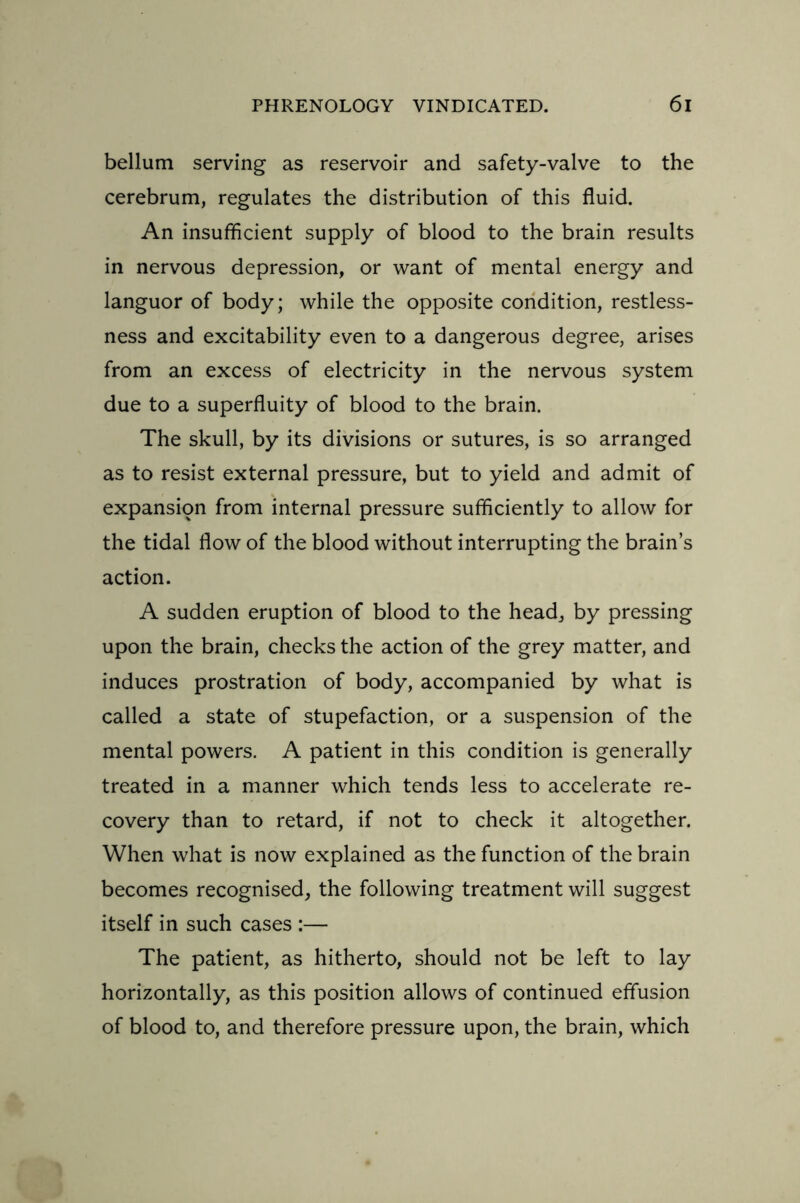 bellum serving as reservoir and safety-valve to the cerebrum, regulates the distribution of this fluid. An insufficient supply of blood to the brain results in nervous depression, or want of mental energy and languor of body; while the opposite condition, restless- ness and excitability even to a dangerous degree, arises from an excess of electricity in the nervous system due to a superfluity of blood to the brain. The skull, by its divisions or sutures, is so arranged as to resist external pressure, but to yield and admit of expansion from internal pressure sufficiently to allow for the tidal flow of the blood without interrupting the brain’s action. A sudden eruption of blood to the head, by pressing upon the brain, checks the action of the grey matter, and induces prostration of body, accompanied by what is called a state of stupefaction, or a suspension of the mental powers. A patient in this condition is generally treated in a manner which tends less to accelerate re- covery than to retard, if not to check it altogether. When what is now explained as the function of the brain becomes recognised, the following treatment will suggest itself in such cases :— The patient, as hitherto, should not be left to lay horizontally, as this position allows of continued effusion of blood to, and therefore pressure upon, the brain, which