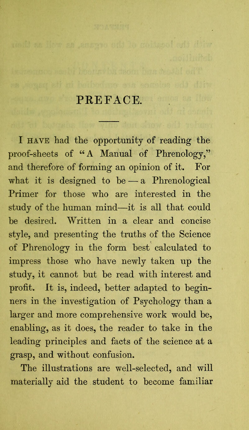 PREFACE. I HAVE had the opportunity of reading the proof-sheets of “A Manual of Phrenology,” and therefore of forming an opinion of it. For what it is designed to he — a Phrenological Primer for those who are interested in the study of the human mind—it is all that could be desired. Written in a clear and concise style, and presenting the truths of the Science of Phrenology in the form best calculated to impress those who have newly taken up the study, it cannot but be read with interest and profit. It is, indeed, better adapted to begin- ners in the investigation of Psychology than a larger and more comprehensive work would be, enabling, as it does, the reader to take in the leading principles and facts of the science at a grasp, and without confusion. The illustrations are well-selected, and will materially aid the student to become familiar