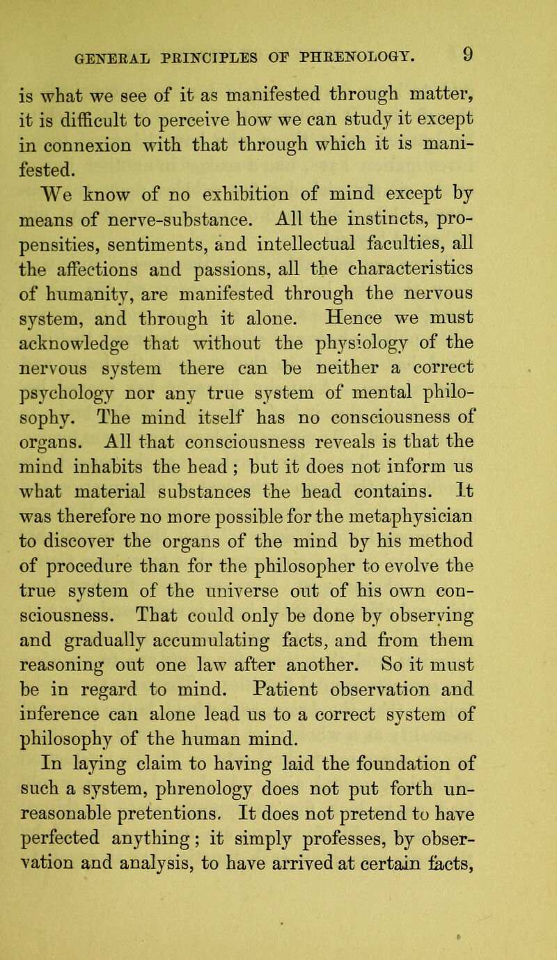 is what we see of it as manifested through matter, it is difficult to perceive how we can study it except in connexion with that through which it is mani- fested. We know of no exhibition of mind except by means of nerve-substance. All the instincts, pro- pensities, sentiments, and intellectual faculties, all the affections and passions, all the characteristics of humanity, are manifested through the nervous system, and through it alone. Hence we must acknowledge that without the physiology of the nervous system there can be neither a correct psychology nor any true system of mental philo- sophy. The mind itself has no consciousness of organs. All that consciousness reveals is that the mind inhabits the head ; but it does not inform us what material substances the head contains. It was therefore no more possible for the metaphysician to discover the organs of the mind by his method of procedure than for the philosopher to evolve the true system of the universe out of his own con- sciousness. That could only be done by observing and gradually accumulating facts, and from them reasoning out one law after another. So it must be in regard to mind. Patient observation and inference can alone lead us to a correct system of philosophy of the human mind. In laying claim to having laid the foundation of such a system, phrenology does not put forth un- reasonable pretentions. It does not pretend to have perfected anything; it simply professes, by obser- vation and analysis, to have arrived at certain tacts,