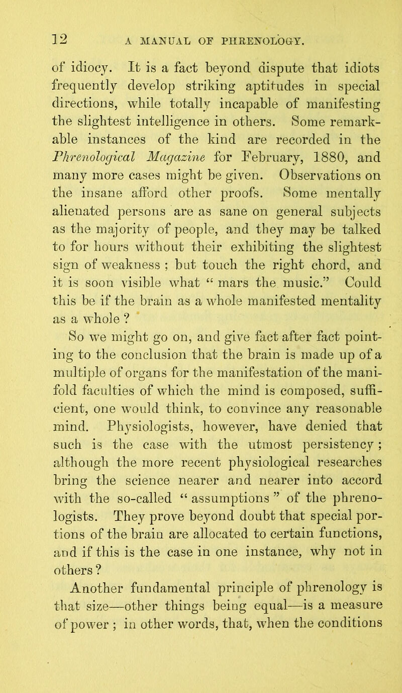 of idiocy. It is a fact beyond dispute that idiots frequently develop striking aptitudes in special directions, while totally incapable of manifesting the slightest intelligence in others. Some remark- able instances of the kind are recorded in the Phrenological Magazine for February, 1880, and many more cases might be given. Observations on the insane afford other proofs. Some mentally alienated persons are as sane on general subjects as the majority of people, and they may be talked to for hours without their exhibiting the slightest sign of weakness ; but touch the right chord, and it is soon visible what “ mars the music.” Could this be if the brain as a whole manifested mentality as a whole ? So we might go on, and give fact after fact point- ing to the conclusion that the brain is made up of a multiple of organs for the manifestation of the mani- fold faculties of which the mind is composed, suffi- cient, one would think, to convince any reasonable mind. Physiologists, however, have denied that such is the case with the utmost persistency; although the more recent physiological researches bring the science nearer and nearer into accord with the so-called “ assumptions ” of the phreno- logists. They prove beyond doubt that special por- tions of the brain are allocated to certain functions, and if this is the case in one instance, why not in others ? Another fundamental principle of phrenology is that size—other things being equal—is a measure of power ; in other words, that, when the conditions