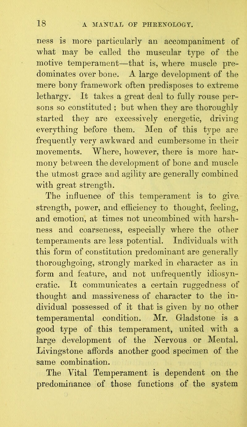 ness is more particularly an accompaniment of what may be called the muscular type of the motive temperament—that is, where muscle pre- dominates over bone. A large development of the mere bony framework often predisposes to extreme lethargy. It takes a great deal to fully rouse per- sons so constituted ; but when they are thoroughly started they are excessively energetic, driving everything before them. Men of this type are frequently very awkward and cumbersome in their movements. Where, however, there is more har- mony between the development of bone and muscle the utmost grace and agility are generally combined with great strength. The influence of this temperament is to give, strength, power, and efficiency to thought, feeling, and emotion, at times not uncombined with harsh- ness and coarseness, especially where the other temperaments are less potential. Individuals with this form of constitution predominant are generally thoroughgoing, strongly marked in character as in form and feature, and not unfrequently idiosyn- cratic. It communicates a certain ruggedness of thought and massiveness of character to the in- dividual possessed of it that is given by no other temperamental condition. Mr. Gladstone is a good type of this temperament, united with a large development of the Nervous or Mental. Livingstone affords another good specimen of the same combination. The Vital Temperament is dependent on the predominance of those functions of the system